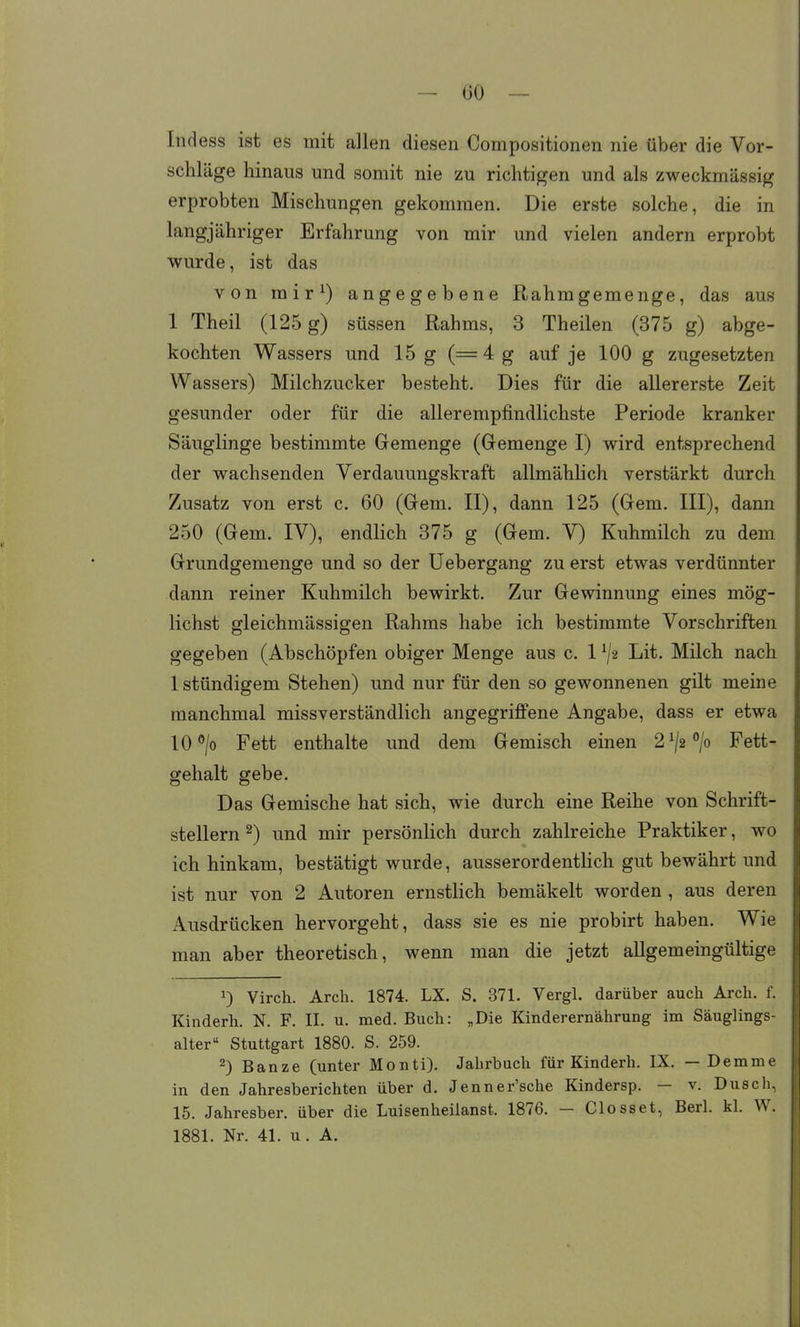 Indess ist es mit allen diesen Compositionen nie über die Vor- schläge hinaus und somit nie zu richtigen und als zweckmässig erprobten Mischungen gekommen. Die erste solche, die in langjähriger Erfahrung von mir und vielen andern erprobt wurde, ist das von rair^) angegebene Rahmgemenge, das aus 1 Theil (125 g) süssen Rahms, 3 Theilen (375 g) abge- kochten Wassers und 15 g (=4g auf je 100 g zugesetzten Wassers) Milchzucker besteht. Dies für die allererste Zeit gesunder oder für die allerempfindlichste Periode kranker Säuglinge bestimmte Gemenge (Gemenge I) wird entsprechend der wachsenden Verdauungskraft allmähhch verstärkt durch Zusatz von erst c. 60 (Gem. II), dann 125 (Gem. III), dann 250 (Gem. IV), endlich 375 g (Gem. V) Kuhmilch zu dem Grundgemenge und so der Uebergang zu erst etwas verdünnter dann reiner Kuhmilch bewirkt. Zur Gewinnung eines mög- lichst gleichmässigen Rahms habe ich bestimmte Vorschriften gegeben (Abschöpfen obiger Menge aus c. 1 ^2 Lit. Milch nach 1 stündigem Stehen) und nur für den so gewonnenen gilt meine manchmal missverständlich angegriffene Angabe, dass er etwa 10 > Fett enthalte und dem Gemisch einen 2V2*'/o Fett- gehalt gebe. Das Gemische hat sich, wie durch eine Reihe von Schrift- stellern ^) und mir persönlich durch zahlreiche Praktiker, wo ich hinkam, bestätigt wurde, ausserordentlich gut bewährt und ist nur von 2 Autoren ernstlich bemäkelt worden , aus deren Ausdrücken hervorgeht, dass sie es nie probirt haben. Wie man aber theoretisch, wenn man die jetzt allgemeingültige ^) Virch. Arch. 1874. LX. S. 371. Vergl. darüber auch Arch. f. Kinderh. N. F. II. u. med. Buch: „Die Kinderernährung im Säuglings- alter Stuttgart 1880. S. 259. 2) Banze (unter Monti). Jahrbuch für Kinderh. IX. — Demme in den Jahresberichten über d. Jenner'sche Kindersp. — v. Dusch. 15. Jahresber. über die Luisenheilanst. 1876. - Closset, Berl. kl. W. 1881. Nr. 41. u . A.