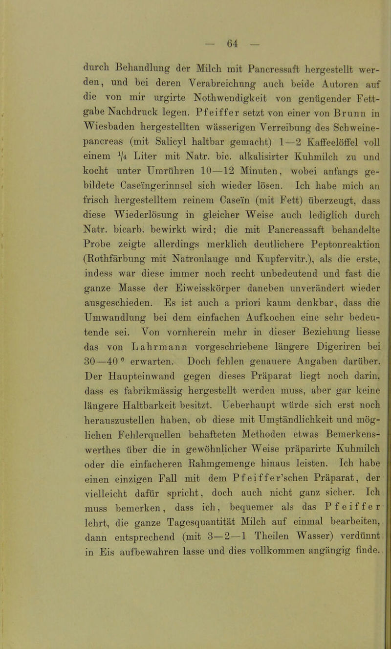 durch Behandlung der Milch mit Pancressaft hergestellt wer- den, und bei deren Verabreichung auch beide Autoren auf die von mir urgirte Nothwendigkeit von genügender Fett- gabe Nachdruck legen. Pfeiffer setzt von einer von Brunn in Wiesbaden hergestellten wässerigen Verreibung des Schweine- pancreas (mit Salicyl haltbar gemacht) 1—2 Kaffeelöffel voll einem Liter mit Natr. bic, alkalisirter Kuhmilch zu und kocht unter Umrühren 10—12 Minuten, wobei anfangs ge- bildete Case'ingerinnsel sich wieder lösen. Ich habe mich an frisch hergestelltem reinem Casein (mit Fett) überzeugt, dass diese Wiederlösung in gleicher Weise auch lediglich durch Natr. bicarb. bewirkt wird; die mit Pancreassaft behandelte Probe zeigte allerdings merklich deutlichere Peptonreaktion (Rothfärbung mit Natronlauge and Kupfervitr.), als die erste, indess war diese immer noch recht unbedeutend und fast die ganze Masse der Eiweisskörper daneben unverändert wieder ausgeschieden. Es ist auch a priori kaum denkbar, dass die Umwandlung bei dem einfachen Aufkochen eine sehr bedeu- tende sei. Von vornherein mehr in dieser Beziehung Hesse das von Lahrmann vorgeschriebene längere Digeriren bei 30—40 erwarten. Doch fehlen genauere Angaben darüber. Der Haupteinwand gegen dieses Präparat liegt noch darin, dass es fabrikmässig hergestellt werden muss, aber gar keine längere Haltbarkeit besitzt. Ueberhaupt würde sich erst noch herauszustellen haben, ob diese mit Umständlichkeit und mög- lichen Fehlerquellen behafteten Methoden etwas Bemerkens- werthes über die in gewöhnlicher Weise präparirte Kuhmilch oder die einfacheren Rahmgemenge hinaus leisten. Ich habe einen einzigen Fall mit dem Pfeiffer'schen Präparat, der vielleicht dafür spricht, doch auch nicht ganz sicher. Ich muss bemerken, dass ich, bequemer als das Pfeiffer lehrt, die ganze Tagesquantität Milch auf einmal bearbeiten, dann entsprechend (mit 3—2—1 Theilen Wasser) verdünnt in Eis aufbewahren lasse und dies vollkommen angängig finde.