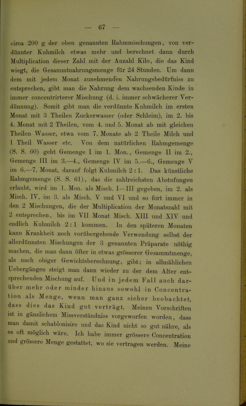 circa 200 g der oben genannten Ralimmisclmngen, von ver- dünnter Kuhmilch etwas mehr und berechnet dann durch Multiplication dieser Zahl mit der Anzahl Kilo, die das Kind wiegt, die Gesammtnahrungsmenge für 24 Stunden. Um dann dem mit jedem Monat zunehmenden Nahrungsbedürfniss zu entsprechen, gibt man die Nahrung dem wachsenden Kinde in immer concentrirterer Mischung (d. i. immer schwächerer Ver- dünnung). Somit gibt man die verdünnte Kuhmilch im ersten Monat mit 3 Theilen Zuckerwasser (oder Schleim), im 2. bis 4. Monat mit 2 Theilen, vom 4. und 5. Monat ab mit gleichen Theilen Wasser, etwa vom 7. Monate ab 2 Theile Milch und 1 Theil Wasser etc. Von dem natürlichen Rahmgemenge (S. S. 60) geht Gremenge I im 1. Mon., Gemenge II im 2., Gemenge III im 3.-4., Gemenge IV im 5.—6., Gemenge V im 6.—7. Monat, darauf folgt Kuhmilch 2:1. Das künstliche Rahmgemenge (S. S. 61), das die zahlreichsten Abstufungen erlaubt, wird im 'l. Mon. als Misch. I—III gegeben, im 2. als Misch. IV, im 3. als Misch. V und VI und so fort immer in den 2 Mischungen, die der Multiplication der Monatszahl mit 2 entsprechen, bis im VII Monat Misch. XIII und XIV und endlich Kuhmilch 2 : 1 kommen. In den späteren Monaten kann Krankheit noch vorübergehende Verwendung selbst der allerdünnsten Mischungen der 3 genannten Präparate nöthig machen, die man dann öfter in etwas grösserer Gesammtmenge, als nach obiger Gewichtsberechnung, gibt; in allmählichen Uebergängen steigt man dann wieder zu der dem Alter ent- sprechenden Mischung auf. Und in jedem Fall auch dar- über mehr oder minder hinaus sowohl in Concentra- tion als Menge, wenn man ganz sicher beobachtet, dass dies das Kind gut verträgt. Meinen Vorschriften ist in gänzlichem Missverständniss vorgeworfen worden, dass man damit schablonisire und das Kind nicht so gut nähre, als es oft möglich wäre. Ich habe immer grössere Concentration und grössere Menge gestattet, wo sie vertragen werden. Meine
