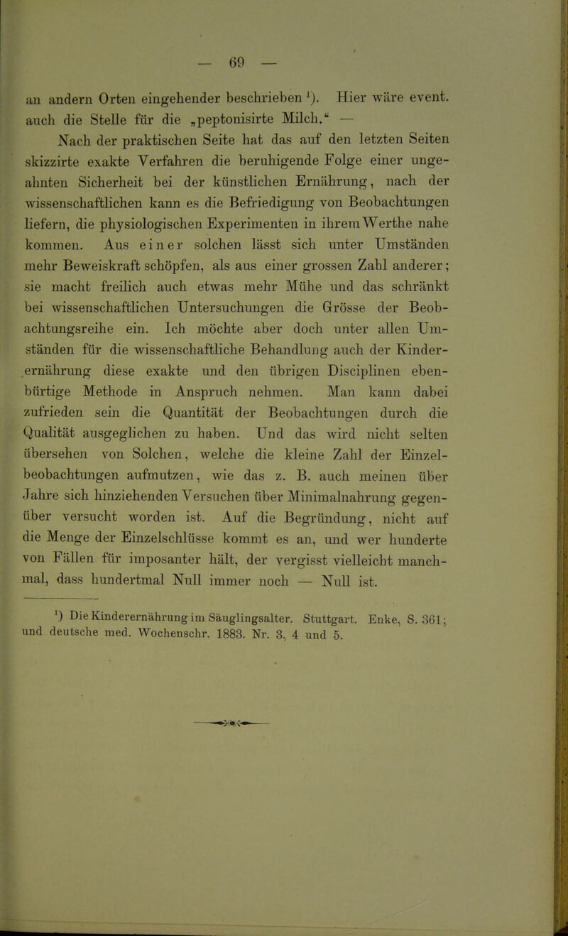 an andern Orten eingehender beschrieben Hier wäre event. auch die Stelle für die „peptonisirte Milch. — Nach der praktischen Seite hat das auf den letzten Seiten skizzirte exakte Verfahren die beruhigende Folge einer unge- ahnten Sicherheit bei der künstlichen Ernährung, nach der wissenschaftlichen kann es die Befriedigung von Beobachtungen liefern, die physiologischen Experimenten in ihrem Werthe nahe kommen. Aus einer solchen lässt sich unter Umständen mehr Beweiskraft schöpfen, als aus einer grossen Zabl anderer; sie macht freilich auch etwas mehr Mühe und das schränkt bei wissenschaftlichen Untersuchungen die Grösse der Beob- achtungsreihe ein. Ich möchte aber doch unter allen Um- ständen für die wissenschaftliche Behandlung auch der Kinder- ernährung diese exakte und den übrigen Disciplinen eben- bürtige Methode in Anspruch nehmen. Man kann dabei zufrieden sein die Quantität der Beobachtungen durch die Qualität ausgeglichen zu haben. Und das wird nicht selten übersehen von Solchen, welche die kleine Zahl der Einzel- beobachtungen aufmutzen, wie das z. B. auch meinen über Jahre sich hinziehenden Versuchen über Minimalnahrung gegen- über versucht worden ist. Auf die Begründung, nicht auf die Menge der Einzelschlüsse kommt es an, und wer hunderte von Fällen für imposanter hält, der vergisst vielleicht manch- mal, dass hundertmal Null immer noch — Null ist. 0 Die Kinderernährung im Säuglingsalter. Stuttgart. Enke, S, 361; und deutsche med. Wochenschr. 1883. Nr. 8, 4 und 5.