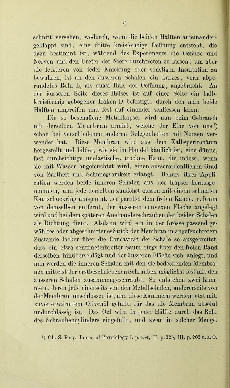 schnitt versehen, wodurch, wenn die beiden Hälften aufeinander- geklappt sind, eine dritte kreisförmige Oeffnung entsteht, die dazu bestimmt ist, während des Experiments die Gefässe und Nerven und den Ureter der Niere durchtreten zu lassen; um aber die letzteren von jeder Knickung oder sonstigen Insultation zu bewahren, ist an den äusseren Schalen ein kurzes, vorn abge- rundetes Rohr L, als quasi Hals der Oeffnung, angebracht. An der äusseren Seite dieses Halses ist auf einer Seite ein halb- kreisförmig gebogener Haken D befestigt, durch den man beide Hälften umgreifen und fest auf einander schliessen kann. Die so beschaffene Metallkapsel wird nun beim Gebrauch mit derselben Membran arrnirt, welche der Eine von uns1) schon bei verschiedenen anderen Gelegenheiten mit Nutzen ver- wendet hat. Diese Membran wird aus dem Kalbsperitonäum hergestellt und bildet, wie sie im Handel käuflich ist, eine dünne, fast durchsichtige unelastische, trockne Haut, die indess, wenn sie mit Wasser angefeuchtet wird, einen ausserordentlichen Grad von Zartheit und Schmiegsamkeit erlangt. Behufs ihrer Appli- cation werden beide inneren Schalen aus der Kapsel herausge- nommen, und jede derselben zunächst aussen mit einem schmalen Kautscliuckring umspannt, der parallel dem freien Rande, c. 5mm von demselben entfernt, der äusseren convexen Fläche angelegt wird und bei dem späteren Aneinanderschrauben der beiden Schalen als Dichtung dient. Alsdann wird ein in der Grösse passend ge- wähltes oder abgeschnittenes Stück der Membran in angefeuchtetem Zustande locker über die Concavität der Schale so ausgebreitet, dass ein etwa centimeterbreiter Saum rings über den freien Rand derselben hinüberschlägt und der äusseren Fläche sich anlegt, und nun werden die inneren Schalen mit den sie bedeckenden Membra- nen mittelst der erstbeschriebenen Schrauben möglichst fest mit den äusseren Schalen zusammengeschraubt. So entstehen zwei Kam- mern, deren jede einerseits von den Metallschalen, andererseits von der Membra n umschlossen ist, und diese Kammern werden jetzt mit, zuvor erwärmtem Olivenöl gefüllt, für das die Membran absolut undurchlässig ist. Das Oel wird in jeder Hälfte durch das Rohr des Schraubencylinders eingefüllt, und zwar in solcher Menge, ') Ch. S. Roy, Journ. of Physiology I. p. 454, II. p.325, III. p. 203 u. a. 0.