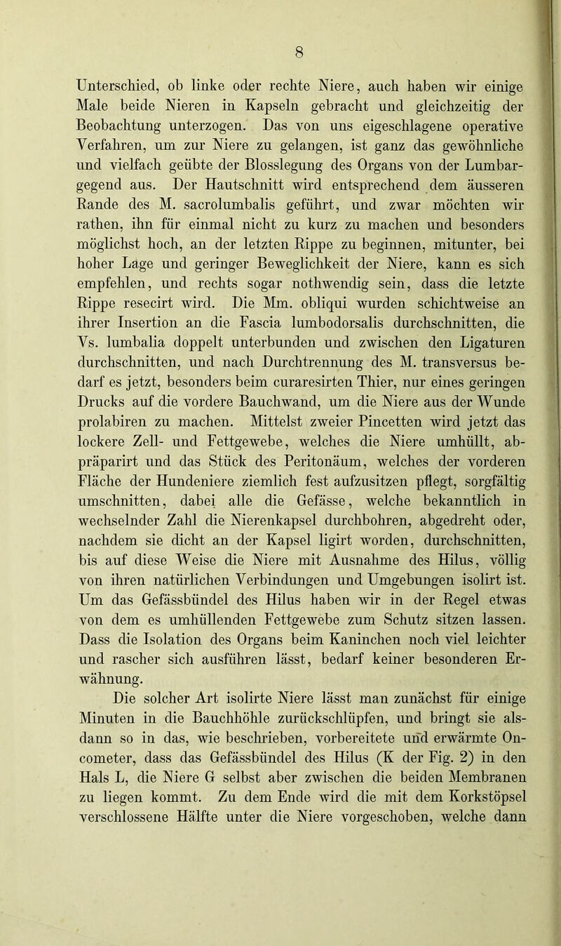 Unterschied, ob linke oder rechte Niere, auch haben wir einige Male beide Nieren in Kapseln gebracht und gleichzeitig der Beobachtung unterzogen. Das von uns eigeschlagene operative Verfahren, um zur Niere zu gelangen, ist ganz das gewöhnliche und vielfach geübte der Blosslegung des Organs von der Lumbar- gegend aus. Der Hautschnitt wird entsprechend dem äusseren Rande des M. sacrolumbalis geführt, und zwar möchten wir rathen, ihn für einmal nicht zu kurz zu machen und besonders möglichst hoch, an der letzten Rippe zu beginnen, mitunter, bei hoher Lage und geringer Beweglichkeit der Niere, kann es sich empfehlen, und rechts sogar nothwendig sein, dass die letzte Rippe resecirt wird. Die Mm. obliqui wurden schichtweise an ihrer Insertion an die Fascia lumbodorsalis durchschnitten, die Vs. lumbalia doppelt unterbunden und zwischen den Ligaturen durchschnitten, und nach Durchtrennung des M. transversus be- darf es jetzt, besonders beim curaresirten Thier, nur eines geringen Drucks auf die vordere Bauchwand, um die Niere aus der Wunde prolabiren zu machen. Mittelst zweier Pincetten wird jetzt das lockere Zell- und Fettgewebe, welches die Niere umhüllt, ab- präparirt und das Stück des Peritonäum, welches der vorderen Fläche der Hundeniere ziemlich fest aufzusitzen pflegt, sorgfältig Umschnitten, dabei alle die Gefässe, welche bekanntlich in wechselnder Zahl die Nierenkapsel durchbohren, abgedreht oder, nachdem sie dicht an der Kapsel ligirt worden, durchschnitten, bis auf diese Weise die Niere mit Ausnahme des Hilus, völlig von ihren natürlichen Verbindungen und Umgebungen isolirt ist. Um das Gefässbündel des Hilus haben wir in der Regel etwas von dem es umhüllenden Fettgewebe zum Schutz sitzen lassen. Dass die Isolation des Organs beim Kaninchen noch viel leichter und rascher sich ausführen lässt, bedarf keiner besonderen Er- wähnung. Die solcher Art isolirte Niere lässt man zunächst für einige Minuten in die Bauchhöhle zurückschlüpfen, und bringt sie als- dann so in das, wie beschrieben, vorbereitete und erwärmte On- cometer, dass das Gefässbündel des Hilus (K der Fig. 2) in den Hals L, die Niere G selbst aber zwischen die beiden Membranen zu liegen kommt. Zu dem Ende wird die mit dem Korkstöpsel verschlossene Hälfte unter die Niere vorgeschoben, welche dann