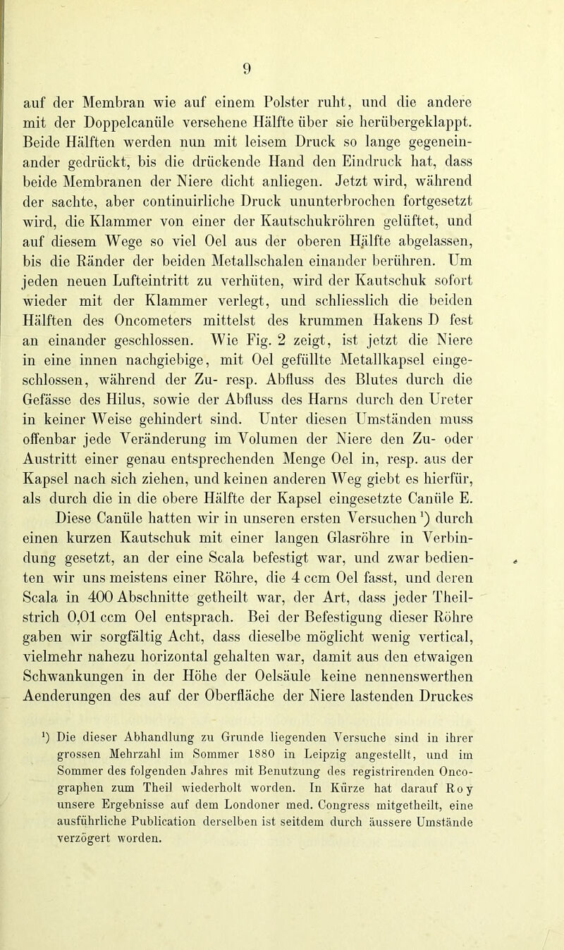 auf der Membran wie auf einem Polster ruht, und die andere mit der Doppelcaniile versehene Hälfte über sie herübergeklappt. Beide Hälften werden nun mit leisem Druck so lange gegenein- ander gedrückt, bis die drückende Hand den Eindruck hat, dass beide Membranen der Niere dicht anliegen. Jetzt wird, während der sachte, aber continuirliche Druck ununterbrochen fortgesetzt wird, die Klammer von einer der Kautschukröhren gelüftet, und auf diesem Wege so viel Oel aus der oberen Hälfte abgelassen, bis die Ränder der beiden Metallschalen einander berühren. Um jeden neuen Lufteintritt zu verhüten, wird der Kautschuk sofort wieder mit der Klammer verlegt, und schliesslich die beiden Hälften des Oncometers mittelst des krummen Hakens D fest an einander geschlossen. Wie Fig. 2 zeigt, ist jetzt die Niere in eine innen nachgiebige, mit Oel gefüllte Metallkapsel einge- schlossen, während der Zu- resp. Abfluss des Blutes durch die Gefässe des Hilus, sowie der Abfluss des Harns durch den Ureter in keiner Weise gehindert sind. Unter diesen Umständen muss offenbar jede Veränderung im Volumen der Niere den Zu- oder Austritt einer genau entsprechenden Menge Oel in, resp. aus der Kapsel nach sich ziehen, und keinen anderen Weg giebt es hierfür, als durch die in die obere Hälfte der Kapsel eingesetzte Caniile E. Diese Caniile hatten wir in unseren ersten Versuchen1) durch einen kurzen Kautschuk mit einer langen Glasröhre in Verbin- dung gesetzt, an der eine Scala befestigt war, und zwar bedien- ten wir uns meistens einer Röhre, die 4 ccm Oel fasst, und deren Scala in 400 Abschnitte getheilt war, der Art, dass jeder Theil- strich 0,01 ccm Oel entsprach. Bei der Befestigung dieser Röhre gaben wir sorgfältig Acht, dass dieselbe möglicht wenig vertical, vielmehr nahezu horizontal gehalten war, damit aus den etwaigen Schwankungen in der Höhe der Oelsäule keine nennenswerthen Aenderungen des auf der Oberfläche der Niere lastenden Druckes *) Die dieser Abhandlung zu Grunde liegenden Versuche sind in ihrer grossen Mehrzahl im Sommer 1880 in Leipzig angestellt, und im Sommer des folgenden Jahres mit Benutzung des registrirenden Onco- graphen zum Thei) wiederholt worden. In Kürze hat darauf Roy unsere Ergebnisse auf dem Londoner med. Congress mitgetheilt, eine ausführliche Publication derselben ist seitdem durch äussere Umstände verzögert worden.