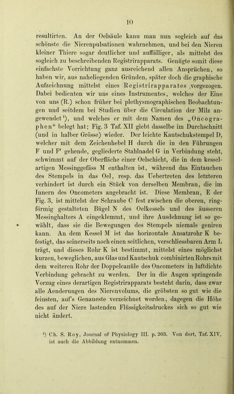 resultirten. An der Oelsäule kann man nun sogleich auf das schönste die Nierenpulsationen wahrnehmen, und bei den Nieren kleiner Thiere sogar deutlicher und aulfälliger, als mittelst des sogleich zu beschreibenden Registrirapparats. Genügte somit diese einfachste Vorrichtung ganz ausreichend allen Ansprüchen, so haben wir, aus naheliegenden Gründen, später doch die graphische Aufzeichnung mittelst eines Registrirapparates .vorgezogen. Dabei bedienten wir uns eines Instrumentes, welches der Eine von uns (R.) schon früher bei plethysmographischen Beobachtun- gen und seitdem bei Studien über die Circulation der Milz an- gewendet1), und welches er mit dem Namen des „Oncogra- phen“ belegt hat; Fig. 3 Taf. XII giebt dasselbe im Durchschnitt (und in halber Grösse) wieder. Der leichte Kautschukstempel D, welcher mit dem Zeichenhebel H durch die in den Führungen F und F' gehende, gegliederte Stahlnadel G in Verbindung steht, schwimmt auf der Oberfläche einer Oelschicht, die in dem kessel- artigen Messinggefäss M enthalten ist, während das Eintauchen des Stempels in das Oel, resp. das Uebertreten des letzteren verhindert ist durch ein Stück von derselben Membran, die im Innern des Oncometers angebracht ist. Diese Membran, E der Fig. 3, ist mittelst der Schraube C fest zwischen die oberen, ring- förmig gestalteten Bügel N des Oelkessels und des äusseren Messinghalters A eingeklemmt, und ihre Ausdehnung ist so ge- wählt, dass sie die Bewegungen des Stempels niemals geniren kann. An dem Kessel M ist das horizontale Ansatzrohr K be- festigt, das seinerseits noch einen seitlichen, verschliessbaren Arm L trägt, und dieses Rohr K ist bestimmt, mittelst eines möglichst kurzen, beweglichen, aus Glas und Kautschuk combinirten Rohrs mit dem weiteren Rohr der Doppelcanüle des Oncometers in luftdichte Verbindung gebracht zu werden. Der in die Augen springende Vorzug eines derartigen Registrirapparats besteht darin, dass zwar alle Aenderungen des Nierenvolums, die gröbsten so gut wie die feinsten, aaf’s Genaueste verzeichnet werden, dagegen die Höhe des auf der Niere lastenden Flüssigkeitsdruckes sich so gut wie nicht ändert. ’) Ch. S. Roy, Journal of Physiology III. p. 203. Von dort, Taf. XIV, ist auch die Abbildung entnommen.