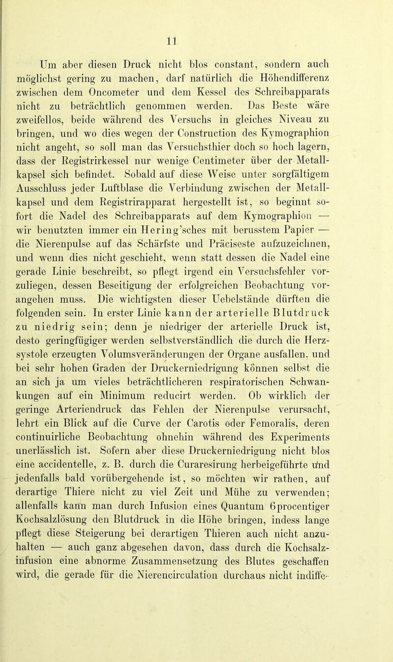 Um aber diesen Druck nicht blos constant, sondern auch möglichst gering zu machen, darf natürlich die Höhendifferenz zwischen dem Oncometer und dem Kessel des Schreibapparats nicht zu beträchtlich genommen werden. Das Beste wäre zweifellos, beide während des Versuchs in gleiches Niveau zu bringen, und wo dies wegen der Construction des Kymographion nicht angeht, so soll man das Versuchsthier doch so hoch lagern, dass der Registrirkessel nur wenige Centimeter über der Metall- kapsel sich befindet. Sobald auf diese Weise unter sorgfältigem Ausschluss jeder Luftblase die Verbindung zwischen der Metall- kapsel und dem Registrirapparat hergestellt ist, so beginnt so- fort die Nadel des Schreibapparats auf dem Kymographion —- wir benutzten immer ein Hering’sches mit berusstem Papier — die Nierenpulse auf das Schärfste und Präciseste aufzuzeichnen, und wenn dies nicht geschieht, wenn statt dessen die Nadel eine gerade Linie beschreibt, so pflegt irgend ein Versuchsfehler vor- zuliegen, dessen Beseitigung der erfolgreichen Beobachtung vor- angehen muss. Die wichtigsten dieser Uebelstände dürften die folgenden sein. In erster Linie kann der arterielle Blutdruck zu niedrig sein; denn je niedriger der arterielle Druck ist, desto geringfügiger werden selbstverständlich die durch die Herz- systole erzeugten Volumsveränderungen der Organe ausfallen, und bei sein' hohen Graden der Druckerniedrigung können selbst die an sich ja um vieles beträchtlicheren respiratorischen Schwan- kungen auf ein Minimum reducirt werden. Ob wirklich der geringe Arteriendruck das Fehlen der Nierenpulse verursacht, lehrt ein Blick auf die Curve der Carotis oder Femoralis, deren continuirliche Beobachtung ohnehin während des Experiments unerlässlich ist. Sofern aber diese Druckerniedrigung nicht blos eine accidentelle, z. B. durch die Curaresirung herbeigeführte u'nd jedenfalls bald vorübergehende ist, so möchten wir rathen, auf derartige Thiere nicht zu viel Zeit und Mühe zu verwenden; allenfalls kann man durch Infusion eines Quantum Gprocentiger Kochsalzlösung den Blutdruck in die Höhe bringen, indess lange pflegt diese Steigerung bei derartigen Thieren auch nicht anzu- halten — auch ganz abgesehen davon, dass durch die Kochsalz- infusion eine abnorme Zusammensetzung des Blutes geschaffen wird, die gerade für die Nierencirculation durchaus nicht indiffe-