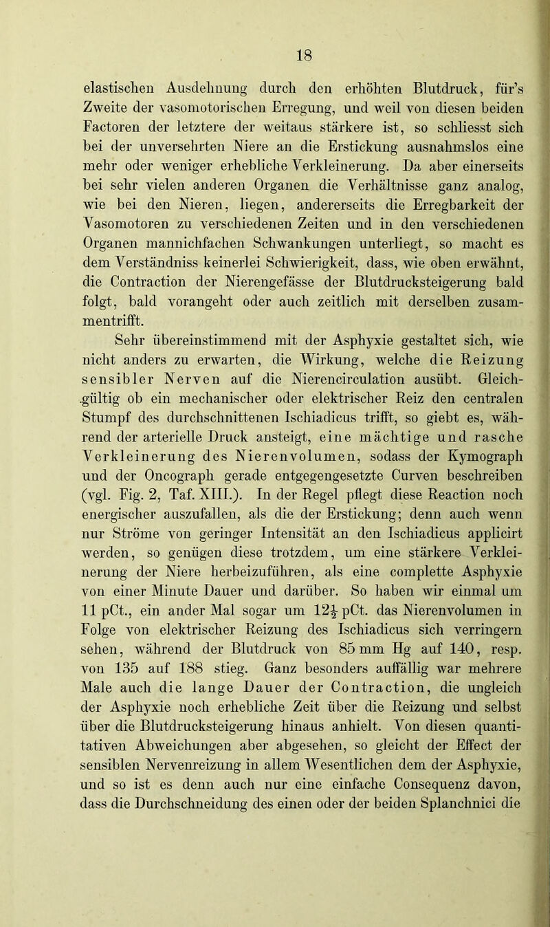 elastischen Ausdehnung durch den erhöhten Blutdruck, für’s Zweite der vasomotorischen Erregung, und weil von diesen beiden Factoren der letztere der weitaus stärkere ist, so schliesst sich bei der unversehrten Niere an die Erstickung ausnahmslos eine mehr oder weniger erhebliche Verkleinerung. Da aber einerseits bei sehr vielen anderen Organen die Verhältnisse ganz analog, wie bei den Nieren, liegen, andererseits die Erregbarkeit der Vasomotoren zu verschiedenen Zeiten und in den verschiedenen Organen mannichfachen Schwankungen unterliegt, so macht es dem Verständniss keinerlei Schwierigkeit, dass, wie oben erwähnt, die Contraction der Nierengefässe der Blutdrucksteigerung bald folgt, bald vorangeht oder auch zeitlich mit derselben zusam- mentrifft. Sehr übereinstimmend mit der Asphyxie gestaltet sich, wie nicht anders zu erwarten, die Wirkung, welche die Reizung sensibler Nerven auf die Nierencirculation ausübt. Gleich- gültig ob ein mechanischer oder elektrischer Reiz den centralen Stumpf des durchschnittenen Ischiadicus trifft, so giebt es, wäh- rend der arterielle Druck ansteigt, eine mächtige und rasche Verkleinerung des Nierenvolumen, sodass der Kymograph und der Oncograph gerade entgegengesetzte Curven beschreiben (vgl. Fig. 2, Taf. XIIL). In der Regel pflegt diese Reaction noch energischer auszufallen, als die der Erstickung; denn auch wenn nur Ströme von geringer Intensität an den Ischiadicus applicirt werden, so genügen diese trotzdem, um eine stärkere Verklei- nerung der Niere herbeizuführen, als eine complette Asphyxie von einer Minute Dauer und darüber. So haben wir einmal um 11 pCt., ein ander Mal sogar um 12£ pCt. das Nierenvolumen in Folge von elektrischer Reizung des Ischiadicus sich verringern sehen, während der Blutdruck von 85 mm Hg auf 140, resp. von 135 auf 188 stieg. Ganz besonders auffällig war mehrere Male auch die lange Dauer der Contraction, die ungleich der Asphyxie noch erhebliche Zeit über die Reizung und selbst über die Blutdrucksteigerung hinaus anhielt. Von diesen quanti- tativen Abweichungen aber abgesehen, so gleicht der Effect der sensiblen Nervenreizung in allem Wesentlichen dem der Asphyxie, und so ist es denn auch nur eine einfache Consequenz davon, dass die Durchschneidung des einen oder der beiden Splanchnici die