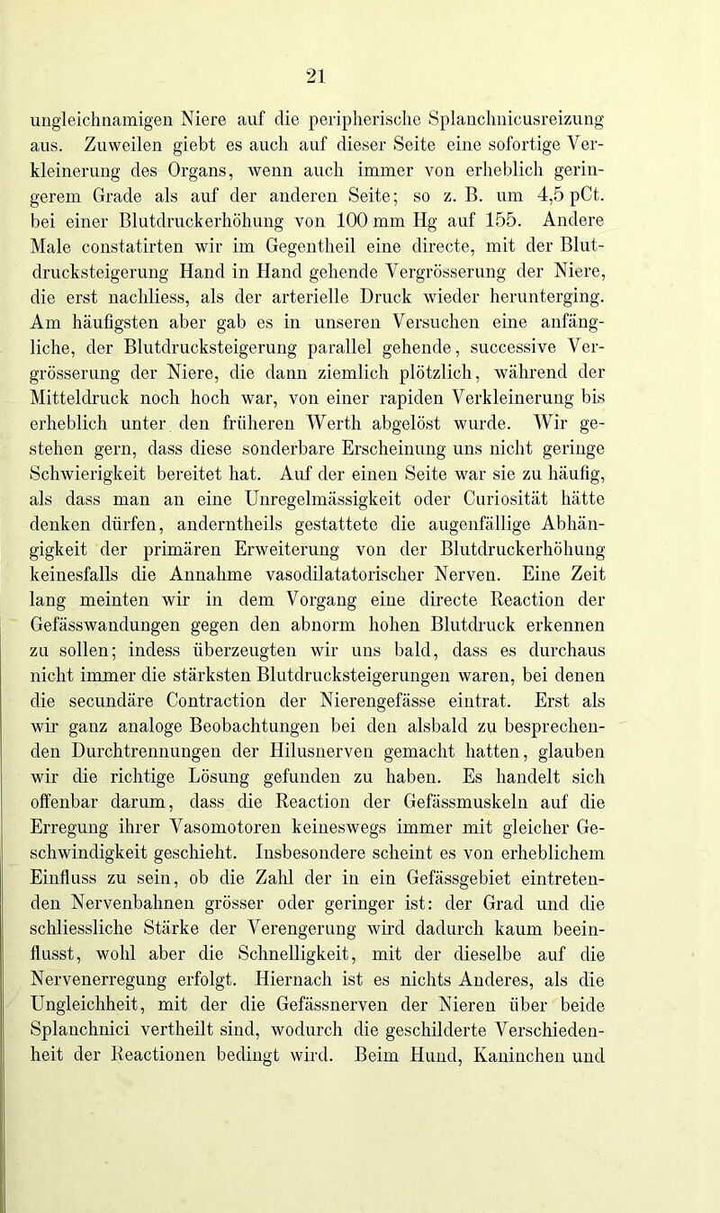 ungleichnamigen Niere auf die peripherische Splanchnicusreizung aus. Zuweilen giebt es auch auf dieser Seite eine sofortige Ver- kleinerung des Organs, wenn auch immer von erheblich gerin- gerem Grade als auf der anderen Seite; so z. B. um 4,5 pCt. bei einer Blutdruckerhöhung von 100 mm Hg auf 155. Andere Male constatirten wir im Gegentheil eine directe, mit der Blut- drucksteigerung' Hand in Hand gehende Vergrösserung der Niere, die erst nachliess, als der arterielle Druck wieder herunterging. Am häufigsten aber gab es in unseren Versuchen eine anfäng- liche, der Blutdrucksteigerung parallel gehende, successive Ver- grösserung der Niere, die dann ziemlich plötzlich, während der Mitteldruck noch hoch war, von einer rapiden Verkleinerung bis erheblich unter den früheren Werth abgelöst wurde. Wir ge- stehen gern, dass diese sonderbare Erscheinung uns nicht geringe Schwierigkeit bereitet hat. Auf der einen Seite war sie zu häufig, als dass man an eine Unregelmässigkeit oder Curiosität hätte denken dürfen, anderntheils gestattete die augenfällige Abhän- gigkeit der primären Erweiterung von der Blutdruckerhöhung keinesfalls die Annahme vasodilatatorischer Nerven. Eine Zeit lang meinten wir in dem Vorgang eine directe Reaction der Gefässwandungen gegen den abnorm hohen Blutdruck erkennen zu sollen; indess überzeugten wir uns bald, dass es durchaus nicht immer die stärksten Blutdrucksteigerungen waren, bei denen die secundäre Contraction der Nierengefässe eintrat. Erst als wir ganz analoge Beobachtungen bei den alsbald zu besprechen- den Durchtrennungen der Hilusnerven gemacht hatten, glauben wir die richtige Lösung gefunden zu haben. Es handelt sich offenbar darum, dass die Reaction der Gefässmuskeln auf die Erregung ihrer Vasomotoren keineswegs immer mit gleicher Ge- schwindigkeit geschieht. Insbesondere scheint es von erheblichem Einfluss zu sein, ob die Zahl der in ein Gefässgebiet eintreten- den Nervenbahnen grösser oder geringer ist: der Grad und die schliessliche Stärke der Verengerung wird dadurch kaum beein- flusst, wohl aber die Schnelligkeit, mit der dieselbe auf die Nervenerregung erfolgt. Hiernach ist es nichts Anderes, als die Ungleichheit, mit der die Gefässnerven der Nieren über beide Splauchnici vertheilt sind, wodurch die geschilderte Verschieden- heit der Reactionen bedingt wird. Beim Hund, Kaninchen und