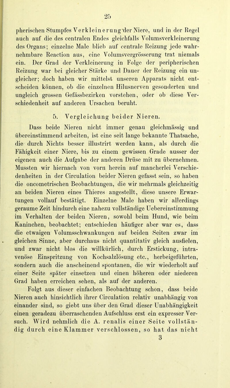 pherischen Stumpfes V er klein er ung der Niere, und in der Regel auch auf die des centralen Endes gleichfalls Volumsverkleinerung des Organs; einzelne Male blieb auf centrale Reizung jede wahr- nehmbare Reaction aus, eine Volumsvergrösserung trat niemals ein. Der Grad der Verkleinerung in Folge der peripherischen Reizung war bei gleicher Stärke und Dauer der Reizung ein un- gleicher; doch haben wir mittelst unseren Apparats nicht ent- scheiden können, ob die einzelnen Hilusnerven gesonderten und ungleich grossen Gefässbezirken vorstehen, oder ob diese Ver- schiedenheit auf anderen Ursachen beruht. 5. Vergleichung beider Nieren. Dass beide Nieren nicht immer genau gleichmässig und übereinstimmend arbeiten, ist eine seit lange bekannte Thatsache, die durch Nichts besser illustrirt werden kann, als durch die Fähigkeit einer Niere, bis zu einem gewissen Grade ausser der eigenen auch die Aufgabe der anderen Drüse mit zu übernehmen. Mussten wir hiernach von vorn herein auf mancherlei Verschie- denheiten in der Circulation beider Nieren gefasst sein, so haben die oncometrischen Beobachtungen, die wir mehrmals gleichzeitig an beiden Nieren eines Thieres angestellt, diese unsere Erwar- tungen vollauf bestätigt. Einzelne Male haben wir allerdings geraume Zeit hindurch eine nahezu vollständige Uebereinstimmung im Verhalten der beiden Nieren, sowohl beim Hund, wie beim Kaninchen, beobachtet; entschieden häufiger aber war es, dass die etwaigen Volumsschwankungen auf beiden Seiten zwar im gleichen Sinne, aber durchaus nicht quantitativ gleich ausfielen, und zwar nicht blos die willkürlich, durch Erstickung, intra- venöse Einspritzung von Kochsalzlösung etc., herbeigeführten, sondern auch die anscheinend spontanen, die wir wiederholt auf einer Seite später einsetzen und einen höheren oder niederen Grad haben erreichen sehen, als auf der anderen. Folgt aus dieser einfachen Beobachtung schon, dass beide Nieren auch hinsichtlich ihrer Circulation relativ unabhängig von einander sind, so giebt uns über den Grad dieser Unabhängigkeit einen geradezu überraschenden Aufschluss erst ein expresser Ver- such. Wird nehmlich die A. renalis einer Seite vollstän- dig durch eine Klammer verschlossen, so hat das nicht 3