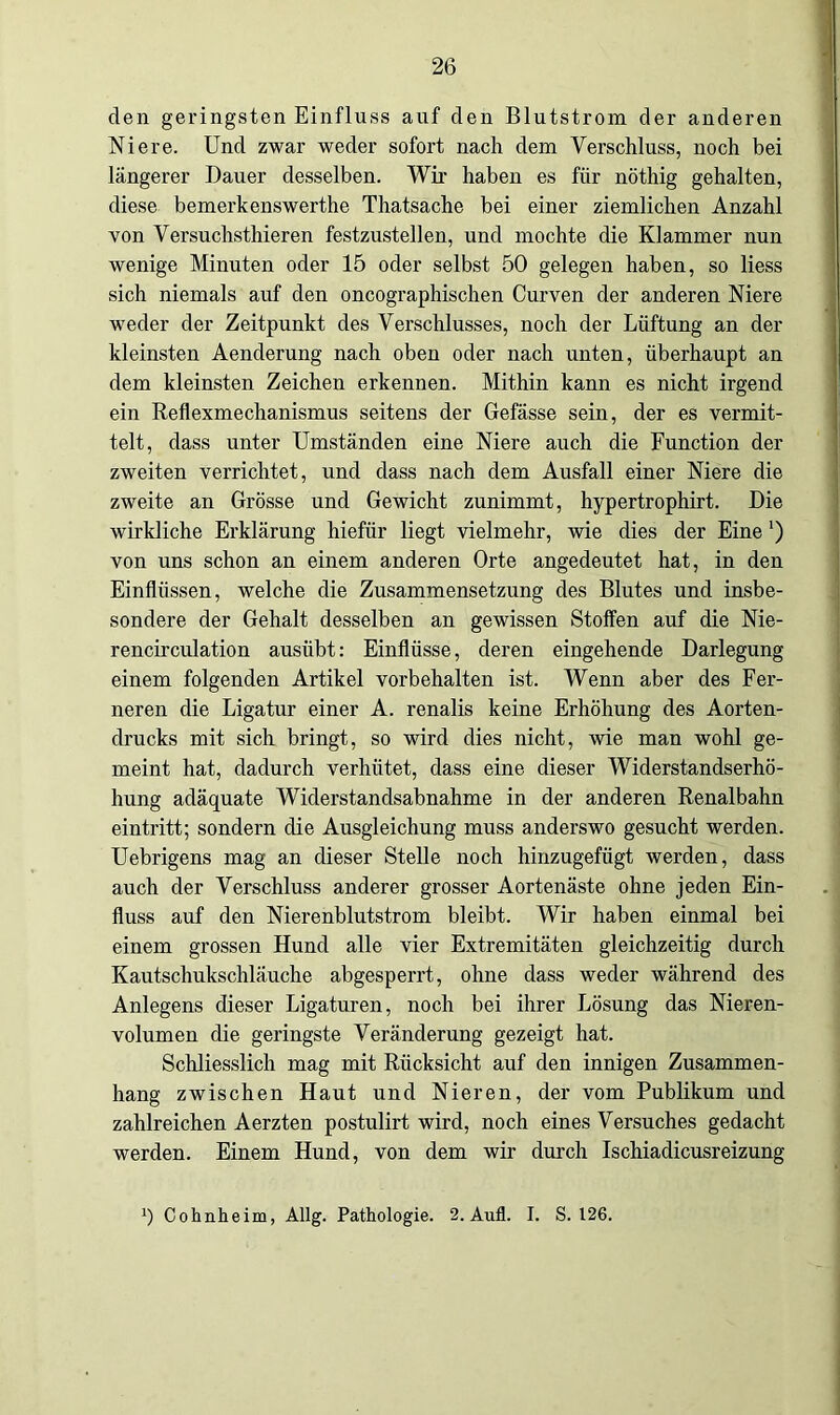 den geringsten Einfluss auf den Blutstrom der anderen Niere. Und zwar weder sofort nach dem Verschluss, noch bei längerer Dauer desselben. Wir haben es für nöthig gehalten, diese bemerkenswerthe Thatsache bei einer ziemlichen Anzahl von Versuchsthieren festzustellen, und mochte die Klammer nun wenige Minuten oder 15 oder selbst 50 gelegen haben, so liess sich niemals auf den oncographischen Curven der anderen Niere weder der Zeitpunkt des Verschlusses, noch der Lüftung an der kleinsten Aenderung nach oben oder nach unten, überhaupt an dem kleinsten Zeichen erkennen. Mithin kann es nicht irgend ein Reflexmechanismus seitens der Gefässe sein, der es vermit- telt, dass unter Umständen eine Niere auch die Function der zweiten verrichtet, und dass nach dem Ausfall einer Niere die zweite an Grösse und Gewicht zunimmt, hypertrophirt. Die wirkliche Erklärung hiefür liegt vielmehr, wie dies der Eine') von uns schon an einem anderen Orte angedeutet hat, in den Einflüssen, welche die Zusammensetzung des Blutes und insbe- sondere der Gehalt desselben an gewissen Stoffen auf die Nie- rencirculation ausiibt: Einflüsse, deren eingehende Darlegung einem folgenden Artikel Vorbehalten ist. Wenn aber des Fer- neren die Ligatur einer A. renalis keine Erhöhung des Aorten- drucks mit sich bringt, so wird dies nicht, wie man wohl ge- meint hat, dadurch verhütet, dass eine dieser Widerstandserhö- hung adäquate Widerstandsabnahme in der anderen Renalbahn eintritt; sondern die Ausgleichung muss anderswo gesucht werden. Uebrigens mag an dieser Stelle noch hinzugefügt werden, dass auch der Verschluss anderer grosser Aortenäste ohne jeden Ein- fluss auf den Nierenblutstrom bleibt. Wir haben einmal bei einem grossen Hund alle vier Extremitäten gleichzeitig durch Kautschukschläuche abgesperrt, ohne dass weder während des Anlegens dieser Ligaturen, noch bei ihrer Lösung das Nieren- volumen die geringste Veränderung gezeigt hat. Schliesslich mag mit Rücksicht auf den innigen Zusammen- hang zwischen Haut und Nieren, der vom Publikum und zahlreichen Aerzten postulirt wird, noch eines Versuches gedacht werden. Einem Hund, von dem wir durch Ischiadicusreizung b Cohnheim, Allg. Pathologie. 2. Aufl. I. S. 126.