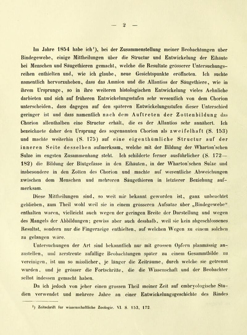 Im Jahre 1854 habe ich'), bei der Zusammenstellung meiner Beobachtungen über Bindegewebe, einige Mittheilungen über die Structur und Entwickelung der Eihäute bei Menschen und Säugethieren gemacht, welche die Resultate grösserer Untersuchungs- reihen enthielten und, wie ich glaube, neue Gesichtspunkte eröffneten. Ich suchte namentlich hervorzuheben, dass das Amnion und die Allantios der Säugethiere, wie in ihrem Ursprünge, so in ihre weiteren histologischen Entwickelung vieles Aehnliche darbieten und sich auf früheren Entwickelungsstufen sehr wesentlich von dem Chorion unterscheiden, dass dagegen auf den späteren Entwickelungsstufen dieser Unterschied geringer ist und dass namentlich nach dem Auftreten der Zottenbildung das Chorion allenthalben eine Structur erhält, die es der Allantios sehr annähert. Ich bezeichnete daher den Ursprung des sogenannten Chorion als zweifelhaft (S. 153) und machte weiterhin (S. 175) auf eine eigenthümliche Structur auf der inneren Seite desselben aufmerksam, welche mit der Bildung der Wharton'schen Sülze im engsten Zusammenhang steht. Ich schilderte ferner ausführlicher (S. 172— 182) die Bildung der Blutgefässe in den Eihäuten, in der Wharton'schen Sülze und insbesondere in den Zotten des Chorion und machte auf wesentliche Abweichungen zwischen dem Menschen und mehreren Säugethieren in letzterer Beziehung auf- merksam. Diese Mittheilungen sind, so weit mir bekannt geworden ist, ganz unbeachtet geblieben, zum Theil wohl weil sie in einem grösseren Aufsatze über „Bindegewebe enthalten waren, vielleicht auch wegen der geringen Breite der Darstellung und wegen des Mangels der Abbildungen; gewiss aber auch desshalb, weil sie kein abgeschlossenes Resultat, sondern nur die Fingerzeige enthielten, auf welchen Wegen zu einem solchen zu gelangen wäre. Untersuchungen der Art sind bekanntlich nur mit grossen Opfern planmässig an- zustellen, und zerstreute zufällige Beobachtungen später zu einem Gesammtbilde zu vereinigen, ist um so misslicher, je länger die Zeiträume, durch welche sie getrennt wurden, und je grösser die Fortschritte, die die Wissenschaft und der Beobachter selbst indessen gemacht haben. Da ich jedoch von jeher einen grossen Theil meiner Zeit auf embryologische Stu- dien verwendet und mehrere Jahre an einer Entwickelungsgeschichte des Rindes ) Zeitschrift für wissenschaftliche Zoologie. VI. S. 153, 172.