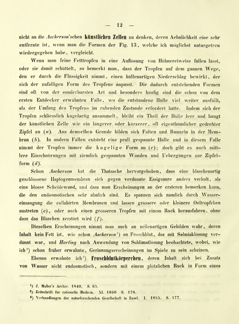 nicht an die Ascherson''sehen künstliciieil Zellen zu denken, deren Aehnlichkeit eine sehr entfernte ist, wenn man die Formen der Fi^. 13, welche ich möoüchst naturoelreu wiedergegeben habe, vergleicht. Wenn man feine Fetttropfen in eine Auflösung von Hühnereiweiss fallen lässf, oder sie damit schüttelt, so bemerkt man, dass der Tropfen auf dem ganzen Wege, den er durch die Flüssigkeit nimmt, einen hüUenartigen Niederschlag bewirkt, der sich der zufalligen Form des Tropfens anpasst. Die dadurch entstehenden Formen sind oft von der sonderbarsten Art und besonders hauüg sind die schon von dem ersten Entdecker erwähnten Falle, wo die entstandoie Hülle viel weiter ausfüllt, als der Fnifang des Tropfens im ruhenden Zustande erfordert hatte. Indem sich der Tropfen schliesslich kugelartig ansammelt, bleibt ein Theil der Hülle leer und hängt der künstlichen Zelle wie ein längerer oder kürzerer, oft eigenthümlicher gedrehter Zipfel an (fl). Aus demselben Grunde bilden sich Falten und Runzeln in der Mem- bran (6). In andern Fällen entsteht eine prall gespannte Hülle und in diesem Falle nimmt der Tropfen immer die kugelige Form an (c): doch gibt es auch mitt- lere Einschnürungen mit ziemlich gespainiten Wänden und Uebergängen zur Zipfel- form (J). Schon Ascherson h.at die Thatsache liervorgeboben, dass eine hläschenartig geschlossene Haptogentiiemhran sieb gegen verdünnte Essigsäure anders verhalt, als eine blosse Scheidewand, und dass man Erscheinungen an der ersteren bemerken kann, die den endosmolischen sehr ähnlich sind. Es spannen sich nämlich durch Wasser- einsaugung die collabirten Membranen und lassen grössere oder kleinere Oellröpfchen austreten (e), oder auch einen grösseren Tropfen mit einem Ruck herausfahren, ohne dass das Bläschen zerstört wird (/). Dieselben Erscheinungen nimmt man auch an zellenartigen Gebilden wahr, deren Inhalt kein Feit ist, wie schon Ascherson^) an Froschblut, das mit Salmiaklösung ver- dünnt war, und Harting nach Anwendung von Sublimatlösung beobachtete, wobei, wie ich'^) schon früher erwähnte, Gerinnungserscheinungen im Spiele zu sein scheinen. Ebenso erwähnte ich FroSCilbiutkÖl'peiTlieil, deren Inhalt sich bei Zusatz von Wasser nicht endosmotisch, sondern mit einem plötzlichen Ruck in Form eines ») J. Muller's Archiv. 1840, S. 65. 3) Zeitschrift für rationelle Mediiin. XI. 1850 S. 178. ') Verhandlungen der naturforschenden Gesellschaft in Basel. I. 1855. S. 177.