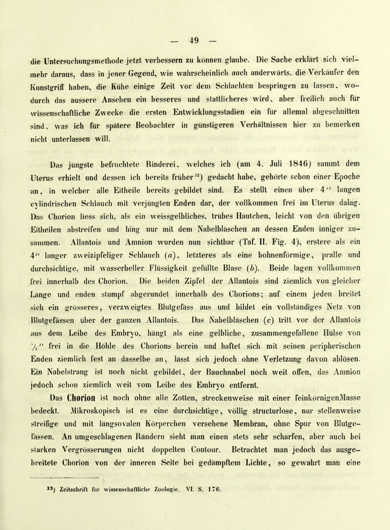 die Unfersuchun^smethode jetzt verbessern zu können glaube. Die Sache erklärt sich viel- mehr daraus, dass in jener Gegend, wie wahrscheinlich auch anderwärts, die Verkäufer den Kunstgriff haben, die Kühe einige Zeit vor dem Schlachten bespringen zu lassen, wo- durch das äussere Ansehen ein besseres und stattlicheres wird, aber freilich auch für wissenschaftliche Zwecke die ersten Entwicklnngsstadien ein für allemal abgeschnitten sind, was ich für spätere Beobachter in günstigeren Verhältnissen hier zu bemerken nicht unterlassen will. Das jüngste befiuchtete Rinderei, welches ich (am 4. Juli 1846) sammt dem Uterus erhielt und dessen ich bereits frühergedacht habe, gehörte schon einer Epoche an, in welcher alle Eitheile bereits gebildet sind. Es stellt einen über 4 langen cylindrischen Schlauch mit verjüngten Enden dar, der vollkommen frei im Uterus dalag. Das Chorion Hess sich, als ein weissgelbliches, trübes Häutchen, leicht von den übrigen Eitheilen abstreifen und hing nur mit dem Nabelbläschen an dessen Enden inniger zu- sammen. Allantois und Amnion wurden nun sichtbar (Taf. II. Fig. 4), erstere als ein 4 langer zweizipfeliger Schlauch (a), letzteres als eine bohnenförmige, pralle und durchsichtige, mit wasserheller Flüssigkeit gefüllte Blase (b). Beide lagen vollkommen frei innerhalb des Chorion. Die beiden Zipfel der Allantois sind ziemlich von gleicher Länge und enden stumpf abgerundet innerhalb des Chorions; auf einem jeden breitet sich ein grösseres, verzweigtes Blutgefäss aus und bildet ein vollständiges Netz von Blutgefässen über der ganzen Allantois. Das Nabelbläschen (c) tritt vor der Allantois aus dem Leibe des Embryo, hangt als eine gelbliche, zusammengefallene Hülse von frei in die Höhle des Chorions herein und haftet sich mit seinen peripherischen Enden ziemlich fest an dasselbe an, lässt sich jedoch ohne Verletzung davon ablösen. Ein Nabelstrang ist noch nicht gebildet, der Bauchnabel noch weit offen, das Amnion jedoch schon ziemlich weil vom Leibe des Embryo entfernt. Das Ctiorion ist noch ohne alle Zotten, streckenweise mit einer feinkörnigenMasse bedeckt. Mikroskopisch ist es eine durchsichtige, völlig structurlose, nur stellenweise streifige und mit längsovalen Körperchen versehene Membran, ohne Spur von Blutge- fässen. An umgeschlagenen Rändern sieht man einen stets sehr scharfen, aber auch bei starken Vergrösserungen nicht doppelten Contour. Betrachtet man jedoch das ausge- breitete Chorion von der inneren Seite bei gedämpftem Lichte, so gewahrt man eine Zeitschrift für wissenschaftliche Zoologie. VI. S. 176.