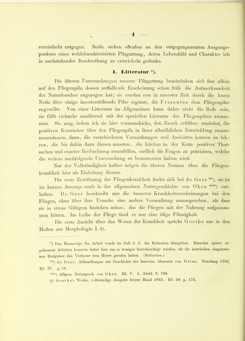 vereinfaclit entgegen. Beide stehen oftenbar an den entgegengesetzten Ausgangs- punkten einer wolilcharakterisirten Pilzgattung, deren Lebensbild und Charakter ich in nachstehender Beschreibung zu entwickeln gedenke. I. fjitteratur *). Die älteren Untersuchungen unserer Pilzgattung beschränken sich fast allein auf den Fliegenpilz, dessen auffallende Erscheinung schon früh die Aufmerksamkeit der Naturforscher angezogen hat; sie wurden erst in neuester Zeit durch die kurz& Notiz über einige insectentödtende Pilze ergänzt, die Fresenius dem Fliegenpilze zugesellte. Von einer Litteratur im Allgemeinen kann daher nicht die Rede sein, sie fällt vielmehr annährend mit der speciellen Literatur des Fliegenpilzes zusam- men. Sie mag, indem ich sie hier vorausschicke, den Zweck erfüllen: zunächst, die positiven Kenntnisse über den Fliegenpilz in ihrer allmählichen Entwicklung zusam- menzufassen, dann, die verschiedenen Vermuthungen und Ansichten kennen zu leh- ren, die bis dahin dazu dienen mussten, die Lücken in der Kette positiver That- sachen und exacter Beobachtung auszufüllen, endlich die Fragen zu präcisiren, welche die weitere nachfolgende Untersuchung zu beantworten haben wird. Nur der Vollständigkeit halber mögen die älteren Notizen über die Fliegen- krankheit hier als Einleitung dienen. Die erste Erwähnung der Fliegenkrankheit findet sich bei de Geer **), sie ist im kurzen Auszuge auch in der allgemeinen Naturgeschichte von Oken ***) ent- halten. De Geer beschreibt nur die äusseren Krankheitserscheinungen bei den Fliegen, ohne über ihre Ursache eine andere Vermuthung auszusprechen, als dass sie in etwas Giftigem bestehen müsse, das die Fliegen mit der Nahrung aufgenom- men hätten. Im Leibe der Fliege fand er nur eine ölige Flüssigkeit. Die erste Ansicht über das Wesen der Krankheit spricht Goethe aus in den Heften zur Morphologie L f). *) Das Manuscript dei- Arbeit wurde im Juli d. J. der Redaction übergeben. Einzelne später er- schienene Arbeiten konnten daher hier um so weniger berücksichtigt werden, als die inzwischen eingetrete- nen Ereignisse den Verfasser zum Heere gerufen haben. (Redaction.) **) de Geer, Abhandlungen zur Geschichte der Insecten, übersetzt von Gijtze. Nürnberg 1782, Bd. IV. p. 38. ***) AUgem. Naturgesch. von Oken. Bd. V. 1. Abthl. S. 788. -{■) Goethe's Werke, vollständige Ausgabe letzter Hand 1842. Bd. 58. p. 175.