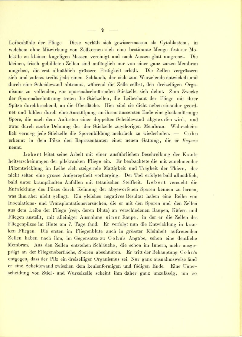 Leibeshöhle der Fliege. Diese verhält sich gewissermasseii als Cytoblastem , in welchem ohne Mitwirkung von Zellkernen sich eine bestimmte Menge festerer Mo- leküle zu kleinen kugeligen Massen vereinigt und nach Aussen glatt umgrenzt. Die kleinen, frisch gebildeten Zellen sind anfängUch nur von einer ganz zarten Membran umgeben, die erst allmähhch. grössere Festigkeit erhält. Die Zellen vergrössern sich und zuletzt treibt jede einen Schlauch, der sich zum Wurzelende entwickelt und durch eine Scheidewand abtrennt, während die Zelle selbst, den dreizeliigen Orga- nismus zu vollenden, zur sporenabschnürenden Stielzelle sich dehnt. Zum Zwecke der Sporenabschniirung treten die Stielzellen, die Leibeshaut der Fliege mit ihrer Spitze durchbrechend, an die Oberfläche. Hier sind sie dicht neben einander geord- net und bilden durch eine Ausstülpung an ihrem äussersten Ende eine glockenförmige Spore, die nach dem Auftreten einer doppelten Scheidewand abgeworfen wird, und zwar durch starke Dehnung der der Stielzelle zugehörigen Membran. Wahrschein- lich vermag jede Stielzelle die Sporenbildung mehrfach zu wiederholen. — Cohn erkennt in dem Pilze den Eepräsentanten einer neuen Gattung, die er Empnsa nennt. Lebert leitet seine Arbeit mit einer ausführlichen Beschreibung der Krank- heitserscheinungen der pilzkranken Fliege ein. Er beobachtete die mit zunehmender Pilzentwicklung im Leibe sich steigernde Mattigkeit und Trägheit der Thiere, der nicht selten eine grosse Aufgeregtheit vorherging. Der Tod erfolgte bald allmählich, bald unter krampfhaften Anfällen mit tetanischer Steifheit. Lebert versucht die Entwicklung des Pilzes durch Keimung der abgeworfenen Sporen kennen zu lernen, was ihm aber nicht gelingt. Ein gleiches negatives Resultat haben eine Reihe von Lioculations- und Transplantationsversuchen, die er mit den Sporen und den Zellen aus dem Leibe der Fliege (resp. deren Blute) an verschiedenen Raupen, Käfern und Fliegen anstellt, mit alleiniger Ausnahme einer Raupe, in der er die Zellen des Fliegenpilzes im Blute am 7. Tage fand. Yuv verfolgt nun die Entwicklung in kran- ken Fliegen. Die ersten im Fliegenblute auch in grösster Kleinheit auftretenden Zellen haben nach ihm, im Gegensatze zu Cohn's Angabe, schon eine deutliche Membran. Aus den Zellen entstehen Schläuche, die schon im Innern, mehr ausge- prägt an der Fliegenoberfläche, Sporen abschnüren. Er tritt der Behauptung Cohn's entgegen, dass der Pilz ein dreizelliger Organismus sei. Nur ganz ausnahmsweise fand er eine Scheidewand zwischen dem keulenförmigen und fädigen Ende. Eine Unter- scheidung von Stiel- und Wurzelzelle scheint ihm daher ganz unzulässig, um so