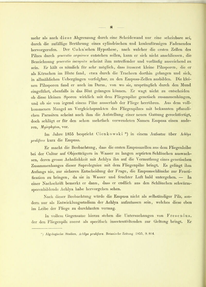 mehr als auch diese Abgrenzung durch eine Scheidewand nur eine scheinbare sei, durch die zufällige Berührung eines cylindrischen und keulenförmigen Fadenendes hervorgerufen. Der Cohn'schen Hypothese, nach welcher die ersten Zellen des Pilzes durch gcricralio aequivoca entstehen sollen, kann er sich nicht anschliessen, die Bezeichnung generatio incognita scheint ihm zutreffender und vorläufig ausreichend zu sein. Er hält es nämlich für sehr möglich, dass äusserst kleine Pilzsporen, die er als Körnchen im Blute fand, etwa durch die Tracheen dorthin gelangen und sich, in allmählichen Uebergängen verfolgbar, zu den Empusa-Zellen ausbilden. Die klei- nen Pilzsporen fand er auch im Darm, von wo sie, ursprünglich durch den Mund eingeführt, ebenfalls in das Blut gelangen können. Er wagt nicht zu entscheiden ob diese kleinen Sporen wirklich mit dem Fliegenpilze genetisch zusammenhängen, und ob sie von irgend einem Pilze ausserhab der Fliege herrühren. Aus dem voll- kommenen Mangel an Vergleichspunkten des Fliegenpilzes mit bekannten pflanzli- chen Parasiten scheint auch ihm die Aufstellung einer neuen Gattung gerechtfertigt, doch schlägt er für den schon mehrfach verwendeten Namen Empusa einen ande- ren, Myiophijton, vor. Im Jahre 1855 bespricht Cienkowski *) in einem Aufsatze über Achhja prolifera kurz die Empusa. Er macht die Beobachtung, dass die ersten Empusazellen aus dem Fliegenleibe bei der Cultur auf Objectträgern in Wasser zu langen septirten Schläuchen auswach- sen, deren grosse Aehnlichkeit mit Achlya ihn auf die Vermuthung eines genetischen Zusammenhanges dieser Saprolegniee mit dem Fliegenpilze bringt. Es gelingt ihm Anfangs nie, zur sicheren Entscheidung der Frage, die Empusaschläuche zur Fructi- fication zu bringen, da sie in Wasser und feuchter Luft bald untergehen. — In einer Nachschrift bemerkt er dann, dass er endlich aus den Schläuchen schwärm- sporenbildende Achlya habe hervorgehen sehen. Nach dieser Beobachtung würde die Empusa nicht als selbständiger Pilz, son- dern nur als Entwicklungsstadium der Achlya aufzufassen sein, welches diese eben im Leibe der Fliege zu durchlaufen vermag. In vollem Gegensatze hierzu stehen die Untersuchungen von Fresenius, der den Fliegenpilz zuerst als specifisch insectentödtenden zur Geltung bringt. Er *) Algologische Studien, Achlya prolifera. Botanische Zeitung 1855, S. 804.