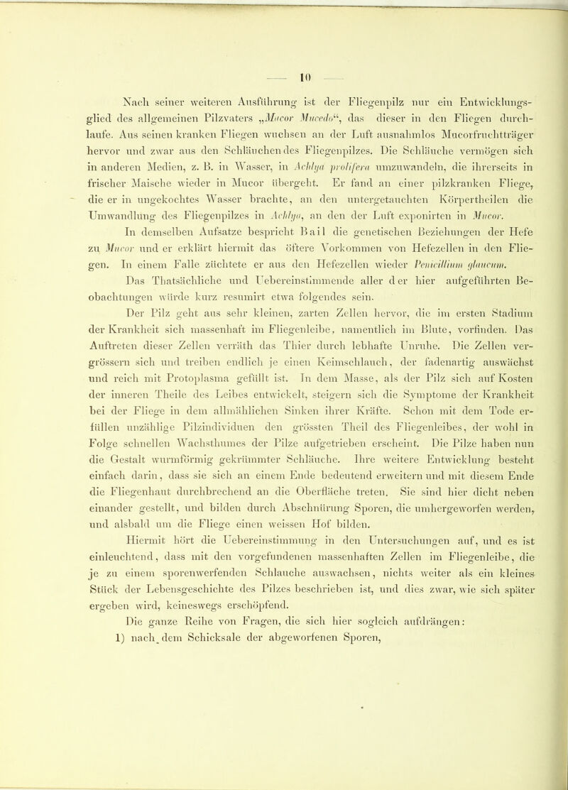 Nach seiner weiteren Ausführung ist der Eliegenpilz nur ein Entwicklungs- glied des allgemeinen Pilzvaters ^^Mncor Miieedo'-^ das dieser in den Fliegen durch- laufe. Aus seinen kranken Fliegen wuchsen an der Luft ausnahmlos Mucorfruchtträger hervor und zwar aus den Schläuchendes Fliegenpilzes. Die Schläuche vermögen sich in anderen Medien, z. B. in Wasser, in Achhja prolifeni umzuwandeln, die ihrerseits in frischer Maische wieder in Mucor übergeht. Er fand an einer pilzkranken Fliege^ die er in ungekochtes Wasser brachte, an den untergetauchten Körpertheilen die Umwandlung des Fliegenpilzes in Achlya., an den der Luft exponirten in Mvcor. In demselben Aufsätze bespricht Bail die genetischen Beziehungen der Hefe zu Mucor und er erklärt hiermit das öftere Vorkommen von Hefezellen in den Flie- gen. Li einem Falle züchtete er aus den Hefezellen wieder PeniciUmm glaiictim. Das Tbatsächliche und Uebereinsthnmende aller d er hier aufgeführten Be- obachtungen würde kurz resumirt etwa folgendes sein. Der Pilz geht aus sehr kleinen, zarten Zellen hervor, die im ersten Stadium der Krankheit sich massenhaft im Fliegenleibe, namentlich im Blute, vorfinden. Das Auftreten dieser Zellen verräth das Thier durch lebhafte Unruhe. Die Zellen ver- grössern sich und treiben endlich je einen Keimschlauch, der fadenartig auswächst und reich mit Protoplasma gefüllt ist. Lr dem Masse, als der Pilz sich auf Kosten der inneren Theile des Leibes entwickelt, steigern sich die Symptome der Krankheit bei der Fliege in dem allmählichen Sinken ihrer Kräfte. Schon mit dem Tode er- füllen unzählige Pilzindividuen den grössten Theil des Fliegenleibes, der wohl in Folge schnellen Wachsthumes der Pilze aufgetrieben erscheint. Die Pilze haben nun die Gestalt wurmförmig gekrümmter Schläuche. Ihre weitere Entwicklung besteht einfach darin, dass sie sich an einem Ende bedeutend erweitern und mit diesem Ende die Fliegenhaut durchbrechend an die Oberfläche treten, Sie sind hier dicht neben einander gestellt, und bilden durch Abschnürung Sporen, die umhergeworfen werden^ und alsbald um die Fliege einen weissen Hof bilden. Hiermit hört die Uebereinstimmung in den Untersuchungen auf, und es ist einleuchtend, dass mit den vorgefundenen massenhaften Zellen im Fliegenleibe, die je zu einem sporenwerfenden Schlauche auswachsen, nichts weiter als ein kleines Stück der Lebensgeschichte des Pilzes beschrieben ist, und dies zwar, wie sich später ergeben wird, keineswegs erschöpfend. Die ganze Reihe von Fragen, die sich hier sogleich aufdrängen: 1) nach^dem Schicksale der abgeworfenen Sporen,