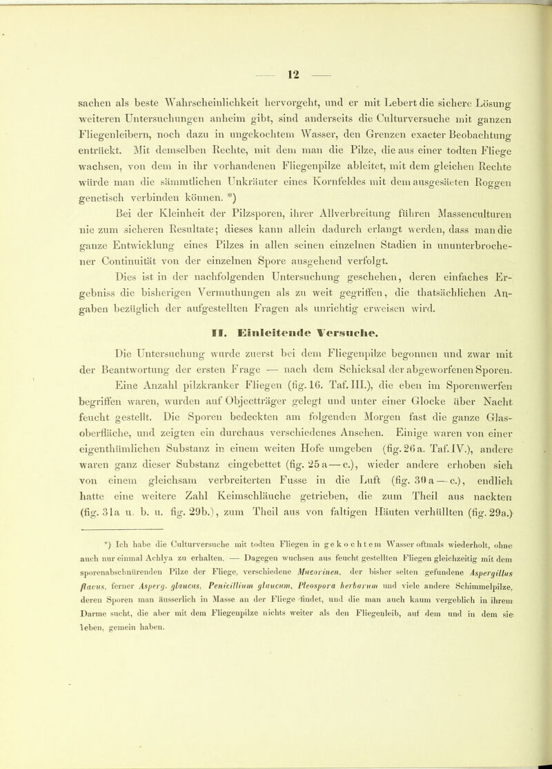 Sachen als beste Walirsclieinliclikeit hervorgeht, und er mit Lebert die sichere Lösung weiteren Untersuchungen anheim gibt, sind anderseits die Culturversuche mit ganzen Fliegenleibern, noch dazu in ungekochtem Wasser, den Grenzen exacter Beobachtung entrückt. Mit demselben Rechte, mit dem man die Pilze, die aus einer todten Fliege wachsen, von dem in ihr vorhandenen FUegenpilze ableitet, mit dem gleichen Rechte würde man die sämmtlichen Unkräuter eines Kornfeldes mit dem ausgesäeten Roggen genetisch verbinden können. *) Bei der Kleinheit der Pilzsporen, ihrer Allverbreitung führen Massenculturen nie zum sicheren Resultate; dieses kann allein dadurch erlangt werden, dass man die ganze Entwicklung eines Pilzes in allen seinen einzelnen Stadien in ununterbroche- ner Continuität von der einzelnen Spore ausgehend verfolgt. Dies ist in der nachfolgenden Untersuchung geschehen, deren einfaches Er- gebniss die bisherigen Vermuthuugen als zu weit gegriffen, die thatsächlichen An- gaben bezüglich der aufgestellten Fragen als unrichtig erweisen wird. II. Einleitenrte VersHclie. Die Untersuchung wurde zuerst bei dem Fliegenpilze begonnen und zwar mit der Beantwortung der ersten Frage — nach dem Schicksal der abgeworfenen Sporen. Eine Anzahl pilzkranker Fliegen (fig. 16. Taf. III.), die eben im Sporenwerfen begriifen waren, wurden auf Objectträger gelegt und unter einer Glocke über Nacht feucht gestellt. Die Sporen bedeckten am folgenden Morgen fast die ganze Glas- oberfläche, und zeigten ein durchaus verschiedenes Ansehen. Einige waren von einer eigenthümlichen Substanz in einem weiten Hofe umgeben (fig. 26 a. Taf. IV.), andere waren ganz dieser Substanz eingebettet (fig. 25 a — c), wieder andere erhoben sich von einem gleichsam verbreiterten Fusse in die Luft (fig. 30 a — c), endlich hatte eine weitere Zahl Keimschläuche getrieben, die zum Theil aus nackten (fig. 31a u. b. u. fig. 29b.), zum Theil ans von faltigen Häuten verhüllten (fig. 29a.) *) Ich habe die Culturversuche mit todten Fliegen in gekochtem Wasser oftmals wiederholt, ohne auch nur einmal Achlya zu erhalten. — Dagegen wuchsen aus feucht gestellten Fliegen gleichzeitig mit dem sporenabschnürenden Pilze der Fliege, verschiedene Mucorinen, der bisher selten gefundene Aspergillus flavus, ferner Asperg. glaucus, Penicillinm glaucum, Pleospora herhurnm und viele andere Schimmelpilze, deren Sporen man äusserlich in Masse an der Fliege 'findet, und die man auch kaum vergeblich in ihrem Darme sucht, die aber mit dem Fliegenpilze nichts weiter als den Fliegenleib, auf dem und in dem sie leben, gemein haben.