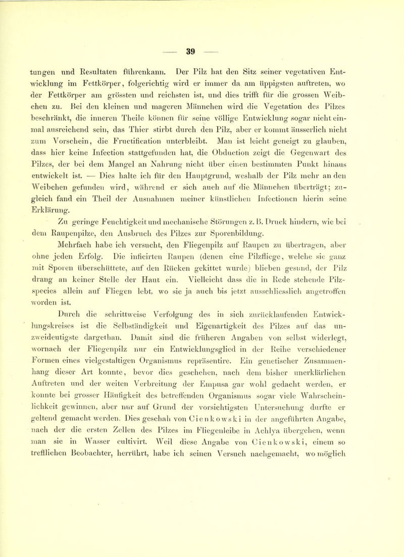 tungen und Resultaten führenkann. Der Pilz hat den Sitz seiner vegetativen Ent- wicklung im Fettkörper, folgerichtig wird er immer da am üppigsten auftreten, wo der Fettkörper am grössten und reichsten ist, und dies trifft für die grossen Weib- chen zu. Bei den kleinen und mageren Männchen wird die Vegetation des Pilzes beschränkt, die inneren Theile können für seine völlige Entwicklung sogar nicht ein- mal ausreichend sein, das Thier stirbt durch den Pilz, aber er kommt äusserlich nicht zum Vorschein, die Fructitication unterbleibt. Man ist leicht geneigt zu glauben, dass hier keine Infection stattgefunden hat, die Obduction zeigt die Gegenwart des Pilzes, der bei dem Mangel an Nahrung nicht über einen bestimmten Punkt hinaus entwickelt ist, — Dies halte ich für den Hauptgrund, weshalb der Pilz mehr an den Weibchen gefunden wird, während er sich auch auf die Männchen überträgt; zu- gleich fand ein Tlieil der Ausnahmen meiner künstlichen Infectionen liierin seine Erklärung. Zu geringe Feuchtigkeit und mechanische Störungen z. B. Druck hindern, wie bei dem Eaupenpilze, den Ausbruch des Pilzes zur Sporenbildung. Mehrfach habe ich versucht, den Fliegenpilz auf Raupen zu übertragen, aber ohne jeden Erfolg. Die inlicirten Raupen (denen eine Pilzfliege, welche sie ganz mit Spoien überschüttete, auf den Rücken gekittet wurde) blieben gesund, der Pilz drang an keiner Stelle der Haut ein. Vielleicht dass die in Rede stehende Pilz- species allein auf Fliegen lebt, wo sie ja auch bis jetzt ausschliesslich angetroffen worden ist. Durch die schrittweise Verfolgung des in sich zurücklaufenden Entwick- lungskreises ist die Selbständigkeit und Eigenartigkeit des Pilzes auf das un- zweideutigste dargethan. Damit sind die früheren Angaben von selbst widerlegt, wornach der Fliegenpilz nur ein Entwicklungsglied in der Reihe verschiedener Formen eines vielgestaltigen Organismus repräsentire. Ein genetischer Zusammen- hang dieser Art konnte, bevor dies geschehen, nach dem bisher unerklärlichen Auftreten und der weiten Verbreitung der Empusa gar wohl gedacht werden, er komite bei grosser Häuflgkeit des betreffenden Organismus sogar viele Wahrschein- lichkeit gewinnen, aber nur auf Grand der vorsichtigsten Untersuchung durfte er geltend gemacht werden. Dies geschah von Cienkowski in der angeführten Angabe, nach der die ersten Zellen des Pilzes im Fliegenleibe in Achlya übergehen, wenn man sie in Wasser cultivirt. Weil diese Angabe von Cienkowski, einem so trefllichen Beobachter, herrührt, habe ich seinen Versuch nachgemacht, wo möglich