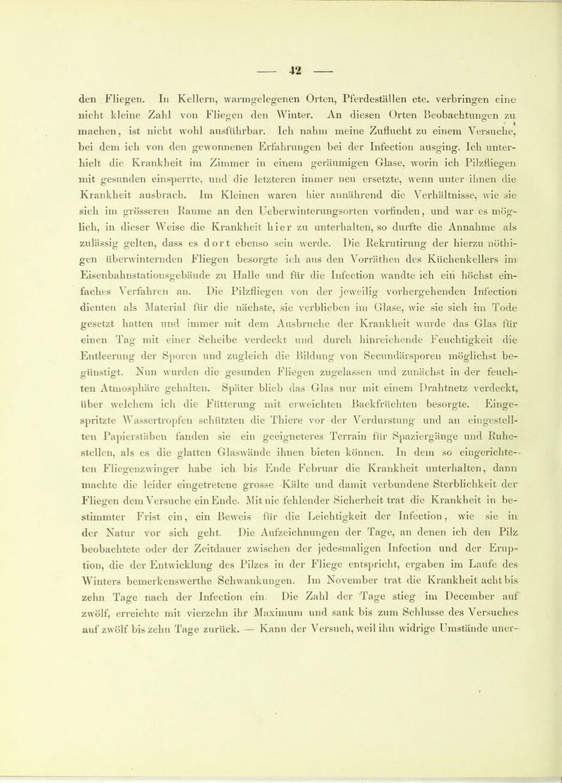 den Fliegen. In Kellern, warm gelegenen Orten, Pferdeställen etc. verbringen eine nicht kleine Zahl von Fliegen den Winter. An diesen Orten Beobachtungen zu machen, ist nicht wohl ausführbar. Ich nahm meine Zuflucht zu einem Versuche, bei dem ich von den gewonnenen Erfahrungen bei der Infection ausging. Ich unter- hielt die Krankheit im Zimmer in einem geräumigen Glase, worin ich Pilzfliegen mit gesunden einsperrte, und die letzteren immer neu ersetzte, wenn unter ihnen die Krankheit ausbrach. Im Kleinen waren hier annährend die Verhältnisse, wie sie sich im grösseren Eaume an den üeberwinterungsorten vorfinden, und war es mög- lich, in dieser Weise die Krankheit hier zu unterhalten, so durfte die Annahme als zulässig gelten, dass es dort ebenso sein werde. Die Rekrutirung der hierzu nöthi- gen überwinternden Fliegen besorgte ich aus den Vorräthen des Küchenkellers im Eisenbahnstationsgebäude zu Halle und für die Infection wandte ich ein höchst ein- faches Verfahren an. Die Pilzfliegen von der jeweilig vorhergehenden Infection dienten als Matei-ial für die nächste, sie verblieben im Glase, wie sie sich im Tode gesetzt hatten und immer mit dem Ausbruche der Krankheit wurde das Glas für einen Tag mit einer Scheibe verdeckt und durch hinreichende Feuchtigkeit die Entleerung der Sporen und zugleich die Bildung von Secundärsporen möglichst be- günstigt. Nun wurden die gesunden Fliegen zugelassen und zunächst in der feuch- ten Atmosphäre gehalten. Später blieb das Glas nur mit einem Drahtnetz verdeckt^ über welchem ich die Fütterung mit erweichten Backfrüchten besorgte. Einge- spritzte Wassertropfen schützten die Thiere vor der Verdurstung und an eingestell- ten Papierstäben fanden sie ein geeigneteres Terrain für Spaziergänge und Ruhe- stellen, als es die glatten Glaswände ihnen bieten können. In dem so eingerichte-- ten Fliegenzvvinger habe ich bis Ende Februar die Krankheit unterhalten, dann machte die leider eingetretene grosse Kälte und damit verbundene Sterblichkeit der Fliegen dem Versuche ein Ende. Mit nie fehlender Sicherheit trat die Krankheit in be- stimmter Frist ein, ein Beweis für die Leichtigkeit der Infection, wie sie in der Natur vor sich geht. Die Aufzeichnungen der Tage, an denen ich den Pilz beobachtete oder der Zeitdauer zwischen der jedesmaligen Infection und der Erup- tion, die der Entwicklung des Pilzes in der Fliege entspricht, ergaben im Laufe des Winters bemerkenswerthe Schwankungen. Im November trat die Krankheit acht bis zehn Tage nach der Infection ein. Die Zahl der Tage stieg im December auf zwölf, erreichte mit vierzehn ihr Maximum und sank bis zum Schlüsse des Versuches- auf zwölf bis zehn Tage zurück. — Kann der Versuch, weil ihn widrige Umstände uner-