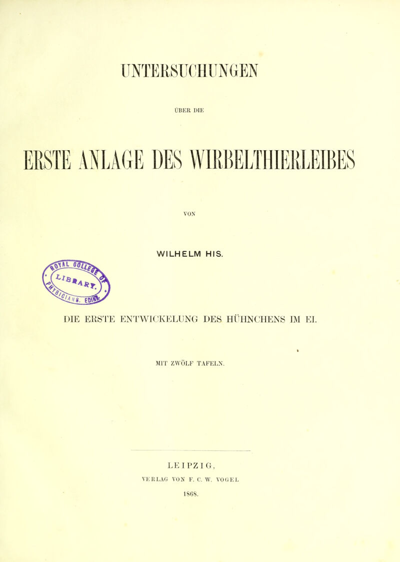 UNTERSUCHUNGEN ÜBER DIE ERSTE ANLAGE DES WIRBELTHIERLEIBES VON WILHELM HIS. DIE ERSTE ENTWICKELUNG DES HÜHNCHENS IM EL i MIT ZWÖLF TAFELN. LEIPZIG, VERLAG VON F. C. W. VOGEL 1868.
