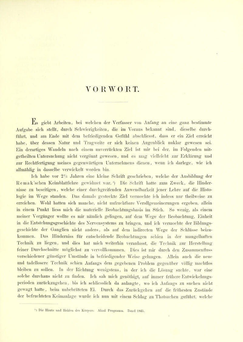 VORWORT. Iiis g'iebt Arbeiten, bei welchen der Verfasser von Anfang- an eine ganz bestimmte Aufgabe sich stellt, durch Schwierigkeiten, die im Voraus bekannt sind, dieselbe durch- führt, und am Ende mit dem befriedigenden Gefühl abschliesst, dass er ein Ziel erreicht habe, über dessen Natur und Tragweite er sich keinen Augenblick unklar gewesen sei. Ein derartiges Wandeln nach einem unverrückten Ziel ist mir bei der, im Folgenden mit- geteilten Untersuchung nicht vergönnt gewesen, und es mag vielleicht zur Erklärung und zur Rechtfertigung meines gegenwärtigen Unternehmens dienen, wenn ich darlege, wie ich allmählig in dasselbe verwickelt worden bin. Ich habe vor 2lk Jahren eine kleine Schrift geschrieben, welche der Ausbildung der Remak'sehen Keimblattlehre gewidmet war. ') Die Schrift hatte zum Zweck, die Hinder- nisse zu beseitigen, welche einer durchgreifenden Anwendbarkeit jener Lehre auf die Histo- logie im Wege standen. Das damals gesteckte Ziel vermochte ich indess nur theüweise zu erreichen. Wohl hatten sich manche, nicht unfruchtbare Verallgemeinerungen ergeben, allein in einem Punkt Hess mich die materielle Beobachtungsbasis im Stich. So wenig, als einem meiner Vorgänger wollte es mir nämlich gelingen, auf dem Wege der Beobachtung, Einheit in die Entstehungsgeschichte des Nervensystems zu bringen, und ich vermochte der Bildungs- geschichte der Ganglien nicht anders, als auf dem indirecten Wege der Schlüsse beizu- kommen. Das Hinderniss für entscheidende Beobachtungen schien in der mangelhaften Technik zu liegen, und dies hat mich weiterhin veranlasst, die Technik zur Herstellung feiner Durchschnitte möglichst zu vervollkommnen. Dies ist mir durch den Zusammenfluss verschiedener günstiger Umstände in befriedigender Weise gelungen. Allein auch die neue und tadellosere Technik schien Anfangs dem gegebenen Problem gegenüber völlig machtlos bleiben zu sollen. In der Richtung wenigstens, in der ich die Lösung suchte, war eine solche durchaus nicht zu finden. Ich sah mich genöthigt, auf immer frühere Entwickelungs- perioden zurückzugehen, bis ich schliesslich da anlangte, wo ich Anfangs zu suchen nicht gewagt hatte, beim unbebrüteten Ei. Durch das Zurückgehen auf die frühesten Zustände der befruchteten Keimanlage wurde ich nun mit einem Schlag zu Thatsachen geführt, welche M Die Häute und Höhlen des Körpers. Akad. Programm. Basel 1865.