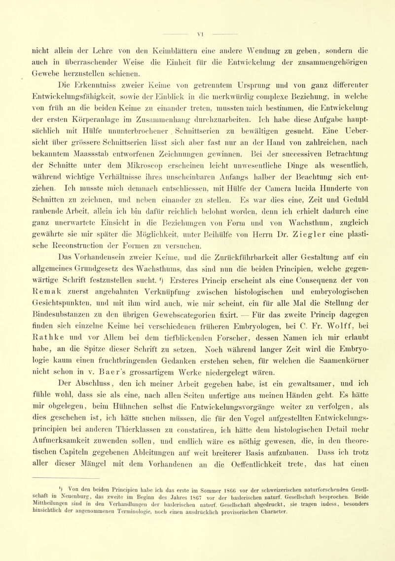 nicht allein der Lehre von den Keimblättern eine andere Wendung zu geben, sondern die auch in überraschender Weise die Einheit für die Entwickeluiig der zusammengehörigen Gewebe herzustellen schienen. Die Erkenntniss zweier Keime von getrenntem Ursprung und von ganz differenter Entwickelungsfähigkeit, sowie der Einblick in die merkwürdig complexe Beziehung, in welche von früh an die beiden Keime zu einander treten, mussten mich bestimmen, die Entwickeluiig der ersten Körperanlage im Zusammenhang durchzuarbeiten. Ich habe diese Aufgabe haupt- sächlich mit Hülfe ununterbrochener . Schnittserien zu bewältigen gesucht. Eine Ueber- sicht über grössere Schnittserien lässt sich aber fast nur an der Hand von zahlreichen, nach bekanntem Maassstab entworfenen Zeichnungen gewinnen. 13ei der successiven Betrachtung der Schnitte unter dem Mikroscop erscheinen leicht unwesentliche Dinge als wesentlich, während wichtige Verhältnisse ihres unscheinbaren Anfangs halber der Beachtung sich ent- ziehen. Ich musste mich demnach entschliessen, mit Hülfe der Camera lucida Hunderte von Schnitten zu zeichnen, und neben einander zu stellen. Es war dies eine, Zeit und Geduld raubende Arbeit, allein ich bin dafür reichlich belohnt worden, denn ich erhielt dadurch eine ganz unerwartete Einsicht in die Beziehungen von Form und von Wachsthum, zugleich gewährte sie mir später die Möglichkeit, unter Beihülfe von Herrn Dr. Ziegler eine plasti- sche Reconstruction der Formen zu versuchen. Das Vorhandensein zweier Keime, und die Zurückführbarkeit aller Gestaltung auf ein allgemeines Grundgesetz des Wachsthums, das sind nun die beiden Principien, welche gegen- wärtige Schrift festzustellen sucht. ') Ersteres Princip erscheint als eine Consequenz der von Remak zuerst angebahnten Verknüpfung zwischen histologischen und embryologischen Gesichtspunkten, und mit ihm wird auch, wie mir scheint, ein für alle Mal die Stellung der Bindesubstanzen zu den übrigen Gewebscategorien fixirt. — Für das zweite Princip dagegen finden sich einzelne Keime bei verschiedenen früheren Embryologen, bei 0. Fr. Wolff, bei Rathke und vor Allem bei dem tiefblickenden Forscher, dessen Namen ich mir erlaubt habe, an die Spitze dieser Schrift zu setzen. Noch während langer Zeit wird die Embryo- logie kaum einen fruchtbringenden Gedanken erstehen sehen, für welchen die Saamenkörner nicht schon in v. Baer's grossartigem Werke niedergelegt wären. Der Abschluss, den ich meiner Arbeit gegeben habe, ist ein gewaltsamer, und ich fühle wohl, dass sie als eine, nach allen Seiten unfertige aus meinen Händen geht. Es hätte mir obgelegen, beim Hühnchen selbst die EntwickelungsVorgänge weiter zu verfolgen, als dies geschehen ist, ich hätte suchen müssen, die für den Vogel aufgestellten Entwickelungs- prineipien bei anderen Thierklassen zu constatiren, ich hätte dem histologischen Detail mehr Aufmerksamkeit zuwenden sollen, und endlich wäre es nöthig gewesen, die, in den theore- tischen Capiteln gegebenen Ableitungen auf weit breiterer Basis aufzubauen. Dass ich trotz aller dieser Mängel mit dem Vorhandenen an die Oeffentlichkeit trete, das hat einen ') Von den beiden Principien habe ich das erste im Sommer 1866 vor der schweizerischen naturforschenden Gesell- schaft in Neuenburg, das zweite im Beginn des Jahres 1867 vor der baslerischen naturf. Gesellschaft besprochen. Beide Mittheilungen sind in den Verhandlungen der baslerischen naturf. Gesellschaft abgedruckt, sie tragen indess, besonders hinsichtlich der angenommenen Terminologie, noch einen ausdrücklich provisorischen Character.
