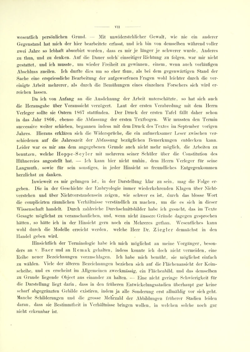 wesentlich persönlichen Grund. Mit unwiderstehlicher Gewalt, wie nie ein anderer Gegenstand hat mich der hier bearbeitete erfasst, und ich bin von demselben während voller zwei Jahre so lebhaft absorbirt worden, dass es mir je länger je schwerer Avurde, Anderes zu thun, und zu denken. Auf die Dauer solch' einseitiger Richtung zu folgen, war mir nicht gestattet, und ich musste, um Avieder Freiheit zu gewinnen, einem, Avenn auch vorläufigen Abschluss zueilen. Ich durfte dies um so eher thun, als bei dem gegenAAärtigen Stand der Sache eine erspriessliche Bearbeitung der aufgeAvorfenen Fragen AArohl leichter durch die ver- einigte Arbeit mehrerer, als durch die Bemühungen eines einzelnen Forschers sich Avird er- reichen lassen. Da ich von Anfang an die Ausdehnung der Arbeit unterschätzte, so hat sich auch die Herausgabe über Voraussicht verzögert. Laut der ersten Verabredung mit dem Herrn Verleger sollte sie Ostern 1867 stattfinden. Der Druck der ersten Tafel fällt daher schon in das Jahr 1866, ebenso die Abfassung der ersten Textbogen. Wir mussten den Termin successive weiter schieben, begannen indess mit dem Druck des Textes im September vorigen Jahres. Hieraus erklären sich die Widersprüche, die ein aufmerksamer Leser zAvischen ver- schiedenen auf die Jahreszeit der Abfassung bezüglichen Bemerkungen entdecken kann. Leider war es mir aus dem angegebenen Grunde auch nicht mehr möglich, die Arbeiten zu benutzen, welche Hoppe-Seyler mit mehreren seiner Schüler über die Constitution des Hühnereies angestellt hat. — Ich kann hier nicht umhin, dem Herrn Verleger für seine Langmuth, sowie für sein sonstiges, in jeder Hinsicht so freundliches Entgegenkommen herzlichst zu danken. In\vieA\reit es mir gelungen ist, in der Darstellung klar zu sein, mag die Folge er- geben. Die in der Geschichte der Embryologie immer Aviederkehrenden Klagen über Nicht- verstehen und über Nichtverstandensein zeigen, wie scliAver es ist, durch das blosse Wort die complicirten räumlichen Verhältnisse verständlich zu machen, um die es sich in dieser Wissenschaft handelt. Durch zahlreiche Durehschnittsbilder habe ich gesucht, das im Texte Gesagte möglichst zu veranschaulichen, und, wenn nicht äussere Gründe dagegen gesprochen hätten, so hätte ich in der Hinsicht gern noch ein Mehreres gethan. Wesentliches kann wohl durch die Modelle erreicht Averden, Avelche Herr Dr. Z i e g 1 e r demnächst in den Handel geben wird. Hinsichtlich der Terminologie habe ich mich möglichst an meine Vorgänger, beson- ders an v. Baer und an Reniak gehalten, indess konnte ich doch nicht A^ermeiden, eine Reihe neuer Bezeichnungen vorzuschlagen. Ich habe mich bemüht, sie möglichst einfach zu wählen. Viele der älteren Bezeichnungen beziehen sich auf die Flächenansicht der Keim- scheibe, und es erscheint im Allgemeinen zweckmässig, ein Flächenbild, und das demselben zu Grunde liegende Object aus einander zu halten. — Eine nicht geringe Schwierigkeit für die Darstellung liegt darin, dass in den früheren Entwickelungsstadien überhaupt gar keine scharf abgegränzten Gebilde existiren, indem ja alle Sonderung erst allmählig vor sich geht. Manche Schilderungen und die grosse Mehrzahl der Abbildungen früherer Stadien leiden daran, dass sie Bestimmtheit in Verhältnisse bringen Avollen, in welchen solche noch gar nicht erkennbar ist.