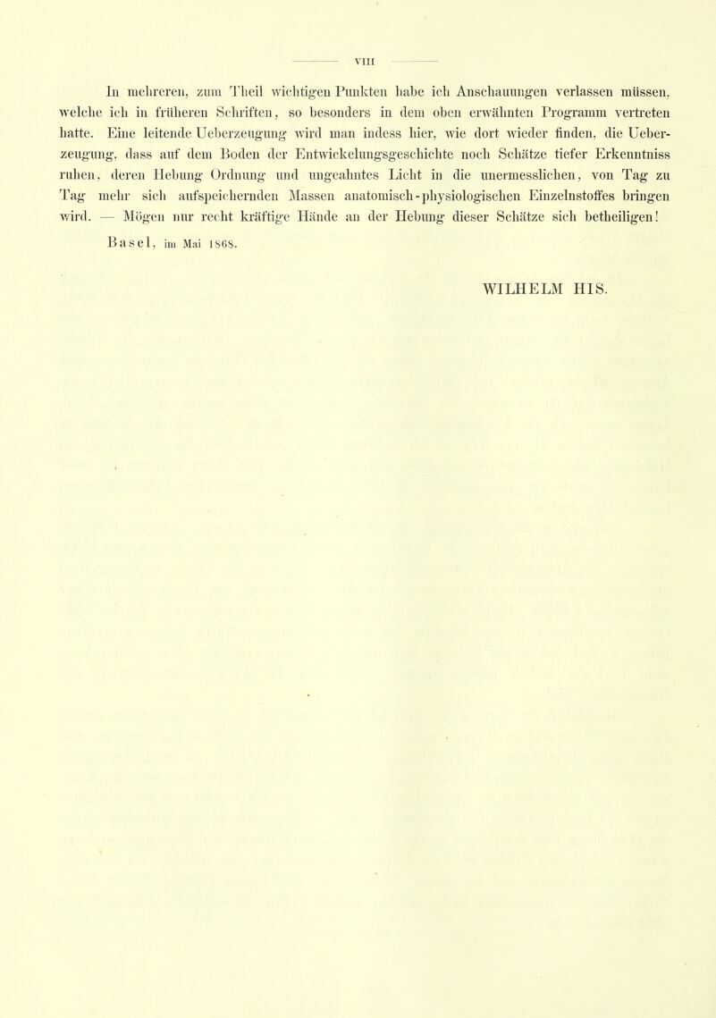 In mehreren, zum Theil wichtigen Punkten habe ich Anschauungen verlassen müssen, welche ich in früheren Schriften, so besonders in dem oben erwähnten Programm vertreten hatte. Eine leitende Ueberzeugung wird man indess hier, wie dort wieder finden, die Ueber- zeugung, dass auf dem Boden der Entwicklungsgeschichte noch Schätze tiefer Erkenntniss ruhen, deren Hebung Ordnung und ungeahntes Licht in die unermesslichen, von Tag zu Tag mehr sich aufspeichernden Massen anatomisch - physiologischen Einzelnstoffes bringen wird. - - Mögen nur recht kräftige Hände an der Hebung dieser Schätze sich betheiligen! Basel, im Mai 1868. WILHELM HIS.