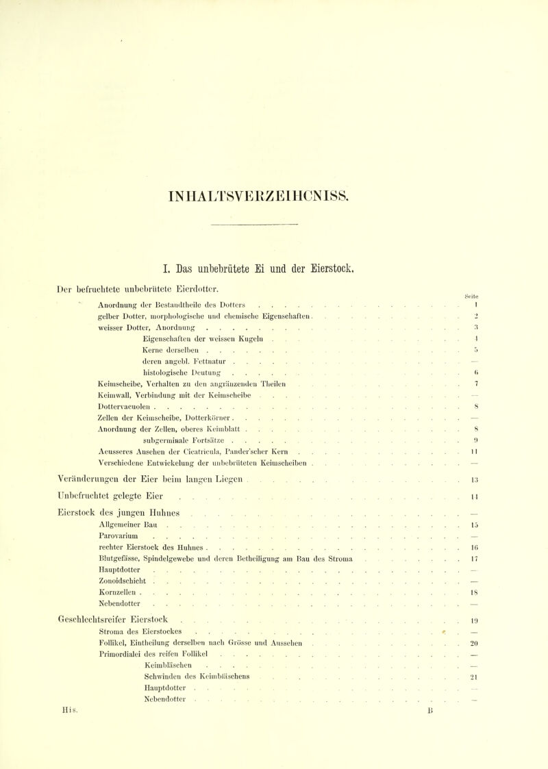IN HALT 8 VE K Z EIHCN ISS. I. Das unbebrütete Ei und der Eierstock. Der befruchtete unbebrütete Eierdottcr. Seite Anordnung der Bestandteile des Dotters I gelber Dotter, morphologische und chemische Eigenschaften .... 1 weisser Dotter, Anordnung 3 Eigenschaften der weissen Kugeln ... 1 Kerne derselben . . .5 deren angebl. Fettnatur — histologische Deutung <> Keiinscheibe, Verhalten zu den angrenzenden Tlieilen .... 7 Keimwall, Verbindung mit der Keimscheibe Dottervacuolen 8 Zellen der Keimseheibe, Dotterkörncr — Anordnung der Zellen, oberes Keimblatt 8 subgermraale Fortsätze !) Aeusseres Ansehen der Cicatricula, Pander'scher Kern II Verschiedene Eutwickelung der unbebriiteten Keimscheiben — Veränderungen der Eier beim langen Liegen 13 Unbefruehtet gelegte Eier ... \\ Eierstock des jungen Huhnes . . — Allgemeiner Bau 15 Parovarium — rechter Eierstock des Huhnes Iii Blutgefässe, Spindelgewebe und deren Betheiligung am Bau des Stroma . 17 Hauptdotter — Zonoidschicht — Kornzellen 18 Nebendotter — Geschlcchtsreifer Eierstock i<j Stroma des Eierstockes ; — Follikel, Eintheilung derselben nach Grösse und Aussehen 20 Primordialei des reifen Follikel _ Keimbläschen — Schwinden des Keimbläschens 21 Hauptdotter Nebendotter — His. B
