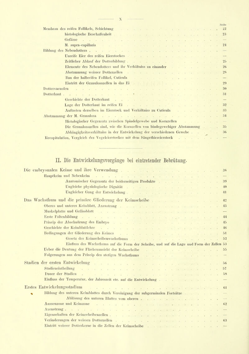 Seite Membran des reifen Follikels, Schichtung ... ..... 22 histologische Beschaffenheit 23 Gefässe , — M. supra-capillaris ...-..._.= 24 Bildung des Nebendotters — Unreife Eier des reifen Eierstockes — Zeitlicher Ablauf der Dotterbildung ...... 25 Elemente des Nebendotters und ihr Verhältniss zu einander 26 Abstammung weisser Dotterzellen 28 Bau der halbreifen Follikel, Cuticula — Eintritt der Granulosazellen in das Ei 29 Dottervacuolen 30 Dotterhaut t ... 31 Geschichte der Dotterhaut — Lage der Dotterhaut im reifen Ei 32 Auftreten derselben im Eierstock und Verhältniss zu Cuticula 33 Abstammung der M. Granulosa 34 Histologischer Gegensatz zwischen Spindelgewebe und Kornzellen Die Granulosazellen sind, wie die Kornzellen von bindegewebiger Abstammung ... 35 Abhängigkeitsverhältniss in der Entwickelung der verschiedenen Gewebe 36 Recapitülation, Vergleich des Vogeleierstockes mit dem Säugethiereierstock — IL Die Entwickeliiiigsvorginge bei eintretender Bebrütung. Die embryonalen Keime und ihre Verwendung 38 Hauptkeim und Nebenkeim — Anatomischer Gegensatz der beiderseitigen Produkte . 39 Ungleiche physiologische Dignität 40 Ungleicher Gang der Entwickelung 41 Das Waclistimm und die primäre Gliederung- der Keimscheibe .... 42 Oberes und unteres Keimblatt, Axenstrang 43 Muskelplatte und Gefässblatt ... — Erste Faltenbildung , 44 Princip der Absehnürung des Embryo 45 Geschichte der Keimblattlehre 46 Bedingungen der Gliederung des Keimes . .... 51 Gesetz des Keimscheibenwachsthums 52 Einfluss des Wachsthums auf die Form der Scheibe, und auf die Lage und Form der Zellen 53 Ueber die Deutung der Flächenansicht der Keimscheibe 55 Folgerungen aus dem Princip des stetigen Wachsthums ...... — Stadien der ersten Entwickelung 56 Stadieneintheilung . ........... 57 Dauer der Stadien . 58 Einfluss der Temperatur, der Jahreszeit etc. auf die Entwickelung ... — Erstes Entwickelungsstadium \ 61 % Bildung des unteren Keimblattes durch Vereinigung der subgerminalen Fortsätze Ablösung des unteren Blattes vom oberen — Aussenzone und Keirazone 62 Axenstrang — Eigenschaften der Keimscheibenzellen — Veränderungen der weissen Dotterzellen 63 Eintritt weisser Dotterkerne in die Zellen der Keimscheibe —
