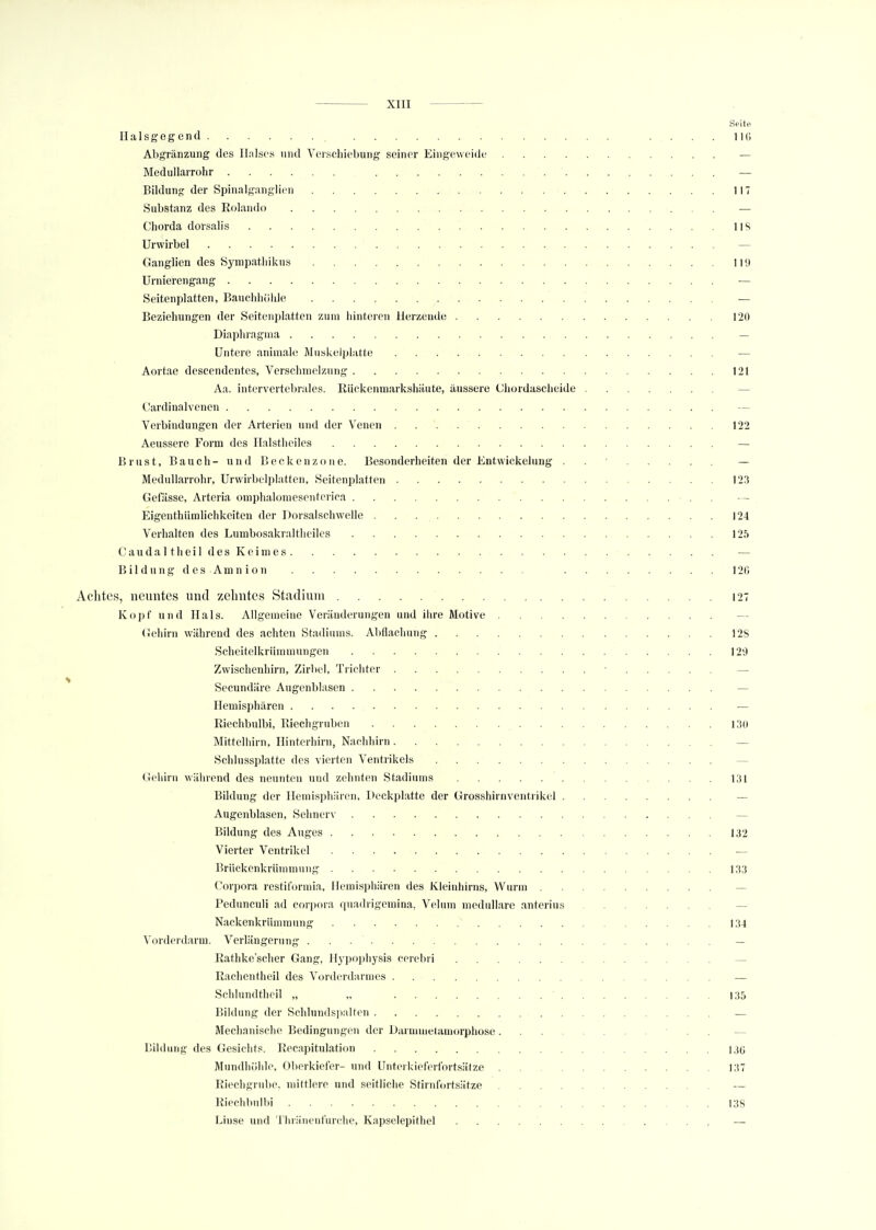 Seite Halsgegend 11C» Abgrenzung des Halses und Verschiebung seiner Eingeweide — Medullarrohr — Bildung der Spinalganglien 117 Substanz des Rolando — Chorda dorsalis Iis Urwirbel — Ganglien des Sympathikus 119 Urnierengang — Seitenplatten, Bauchhöhle — Beziehungen der Seitenplatten zum hinteren Herzende 120 Diaphragma — Untere animale Muskelplatte — Aortae descendentes, Verschmelzung 121 Äa. intervertebntles. Rückenmarkshäute, äussere Chordascheide — Cardinalvenen Verbindungen der Arterien und der Venen 122 Aeussere Form des Halstheiles — Brust, Bauch- und Beckenzone. Besonderheiten der Entwickelung . — Medullarrohr, Urwirbelplatten, .Seitenplatten 123 Gefiisse, Arteria omphalomesenterica . — Eigentümlichkeiten der Dorsalschwelle 124 Verhalten des Lumbosakraltheiles 125 Caud alt heil des Keimes — Bildung des Amnion 126 Achtes, neuntes und zehntes Stadium 127 Kopf und Hals. Allgemeine Veränderungen und ihre Motive Gehirn während des achten Stadiums. Abflachung 12S Scheitelkrümmungen 129 Zwischenhirn, Zirbel, Trichter ■ Secundäre Augcnblasen — Hemisphären — Riechbulbi, Riechgruben 130 Mittelhirn, Hinterhirn, Nachhirn — Schlussplatte des vierten Ventrikels Gehirn während des neunten und zehnten Stadiums . . . . . . . 131 Bildung der Hemisphären, Deckplatte der Grosshirnventrikel — Augenblasen, Sehnerv — Bildung des Auges 132 Vierter Ventrikel — Brückenkrümmung 133 Corpora restiformia, Hemisphären des Kleinhirns, Wurm — Pedunculi ad Corpora quadrigemina, Velum medulläre anterius — Nackenkrümmung 134 Vorderdarm. Verlängerung — Rathkc'scher Gang, Hypophysis cerebri — Rachentheil des Vorderdarmes — Schlundtheil „ „ ' 135 Bildung der Schlundspalten — Mechanische Bedingungen der Darmmetamorphose . . — Bildung des Gesichts. Recapitulation 13(5 Mundhöhle, Oberkiefer- und Unterkieferfortsätze 137 Riechgrube, mittlere und seitliche Stirnfortsätze — Riechbulbi 138 Linse und Thränenfurche, Kapselepithel —