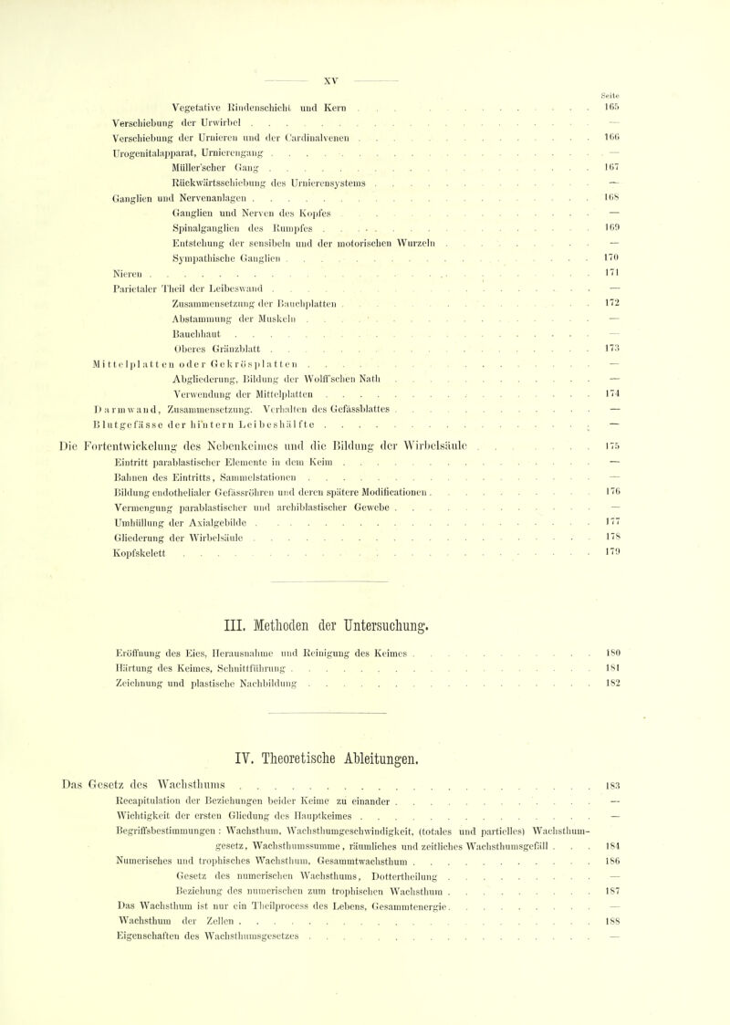 .-1 ■ 11 I• Vegetative Bindenschiebt und Kern ... 165 Verschiebung der Unvirbel — Verschiebung der linderen und der Cardinalvenen 166 Urogenitalapparat, Urnierengang — Müller'scher Gang 167 Rückwärtsschiebung des Urnierensysteins — Ganglien und Nervenanlagcn 168 Ganglien und Nerven des Kopfes — Spinalganglien des Rumpfes .169 Entstehung der sensibeln und der motorischen Wurzeln — Sympathische Ganglien . . . 170 Nieren 171 Parietaler Theil der Leibeswand — Zusammensetzung der Bauchplatten .... 172 Abstammung der Muskeln . ■ — Bauchhaut — Oberes Gränzblatt 173 Mittelplatten oder Gekrüsplatten — Abgliederung, Bildung der WolfFsch'eri Nath — Verwendung der Mittelplatten. 174 Darm wand, Zusammensetzung. Verhalten des Gcfässblattes — B lutgefässe der hin tern Lei beshäl ftc • — Die Fortentwickelung des Nebenkeimes und die Bildung der Wirbelsäule 175 Eintritt parablastischer Elemente in dem Keim — Bahnen des Eintritts, Sammelstationen Bildung endothelialer Gefässröhren und deren spätere Modifikationen 176 Vermengung parablastischer und archiblastischer Gewebe Umhüllung der Axialgebilde 177 Gliederung der Wirbelsäule ' 178 Kopfskelett .... ■ 170 III. Methoden der Untersuchung. Eröffnung des Eies, Herausnahme und Reinigung des Keimes 180 Härtung des Keimes, Schnittführung 181 Zeichnung und plastische Nachbildung 182 IV. Theoretische Ableitungen. Das Gesetz des Wachsthums 183 Recapitulation der Beziehungen beider Keime zu einander Wichtigkeit der ersten Gliedung des Hauptkeimes — Begriffsbestimmungen : Wachsthum, Wachsthumgeschwindigkeit, (totales und partielles) Wachsthum- gesetz, Wachsthumssumme, räumliches und zeitliches Wachsthumsgefäll . . . 184 Numerisches und trophisches Wachsthum, Gesammtwachsthum 186 Gesetz des numerischen Wachsthums, Dottertheilung — Beziehung des numerischen zum trophischen Wachsthurn 187 Das Wachsthum ist nur ein Theilprocess des Lebens, Gesammtenergic Wachsthum der Zellen 188 Eigenschaften des Wachsthumsgesetzes —