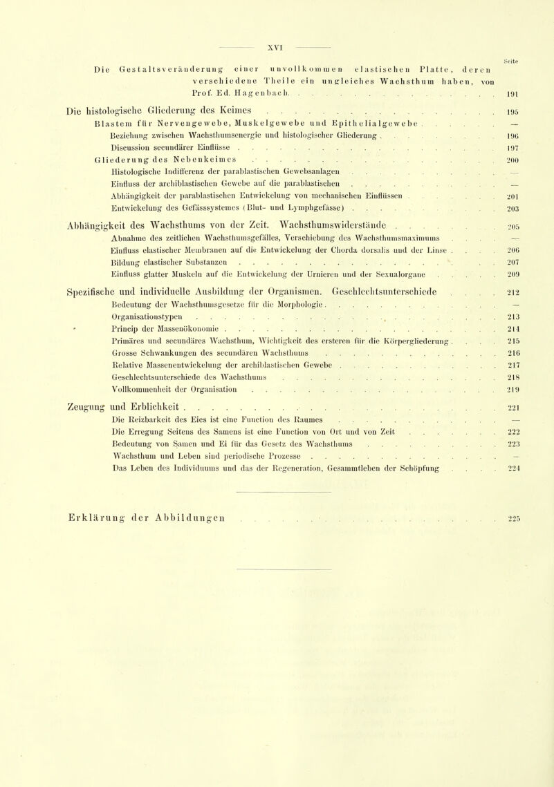 Seite Die Gestaltsveränderung einer unvollkommen elastischen Platte, deren verschiedene Theile ein ungleiches Wachsthum haben, von Prof. Ed. Hagenbach 191 Die histologische Gliederung des Keimes 195 Blastem für Nervengewebe, Muskelgewebe und Epi t h e lia Ige w e be — Beziehung zwischen Wachsthumsenergie und histologischer Gliederung 19G Discussion secundärer Einflüsse 197 Gliederung des Nebenkeimes .• 200 Histologische Indifferenz der parablastischen Gewebsanlagen — Einfluss der archiblastischen Gewebe auf die pärablastischen — Abhängigkeit der pärablastischen Entwickelung von mechanischen Einflüssen -jui Entwickelung des Gefässsystemes (Blut- und Lymphgefässe) 203 Abhängigkeit des Wachsthums von der Zeit. Wachsthumswiderstände 205 Abnahme des zeitlichen Wachsthumsgefälles, Verschiebung des Wachsthumsmaximums .... — Einfluss elastischer Membranen auf die Entwickelung der Chorda dorsalis und der Linse .... 206 Bildung elastischer Substanzen . . 207 Einfluss glatter Muskeln auf die Entwickelung der Urnieren und der Sexualorgane . . . . . 209 Spezifische und individuelle Ausbildung der Organismen. Geschlechtsunterschiede .... 212 Bedeutung der Wachsthumsgesetze für die Morphologie — Organisationstypen . 213 Princip der Massenökonomie 214 Primäres und secundäres Wachsthum, Wichtigkeit des ersteren für die Körpergliederung . . . . 215 Grosse Schwankungen des secundären Wachsthüms 216 Relative Massenentwickelung der archiblastischen Gewebe 217 Geschlechtsunterschiede des Wachsthüms 218 Vollkommenheit der Organisation 219 Zeugung und Erblichkeit • 221 Die Reizbarkeit des Eies ist eine Function des Raumes — Die Erregung Seitens des Samens ist eine Function von Ort und von Zeit 222 Bedeutung von Samen und Ei für das Gesetz des Wachsthums 223 Wachsthum und Leben sind periodische Prozesse Das Leben des Individuums und das der Regeneration, Gesammtieben der Schöpfung .... 224 Erklärung der Abbildungen • 225
