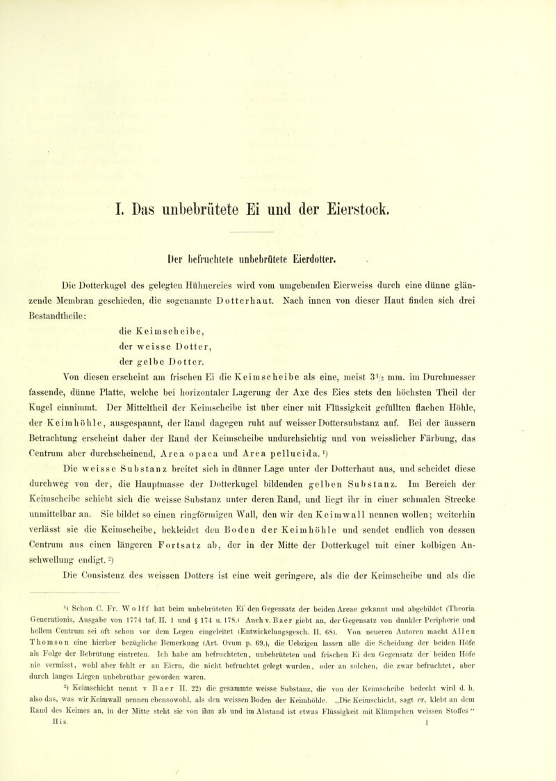 Der befruchtete unbebrütete Eierdotter. Die Dotterkugel des gelegten Hühnereies wird vom umgebenden Eierweiss durch eine dünne glän- zende Membran geschieden, die sogenannte Dotter haut. Nach innen von dieser Haut finden sich drei Bestandteile: die Keimscheibe, der weisse Dotter, der gelbe Dotter. Von diesen erscheint am frischen Ei die Keimscheibe als eine, meist 3Va mm. im Durchmesser fassende, dünne Platte, welche bei horizontaler Lagerung der Axe des Eies stets den höchsten Theil der Kugel einnimmt. Der Mitteltheil der Keimscheibe ist über einer mit Flüssigkeit gefüllten flachen Höhle, der Keim höhle, ausgespannt, der Rand dagegen ruht auf weisser Dottersubstanz auf. Bei der äussern Betrachtung erscheint daher der Rand der Keimscheibe undurchsichtig und von weisslicher Färbung, das Centrum aber durchscheinend, Area opaca und Area pellucida.') Die weisse Substanz breitet sich in dünner Lage unter der Dotterhaut aus, und scheidet diese durchweg von der, die Hauptmasse der Dotterkugel bildenden gelben Substanz. Im Bereich der Keimscheibe schiebt sich die weisse Substanz unter deren Rand, und liegt ihr in einer schmalen Strecke unmittelbar an. Sie bildet so einen ringförmigen Wall, den wir den Keim wall nennen wollen; weiterhin verlässt sie die Keim scheibe, bekleidet den Boden der Keimhöhle und sendet endlich von dessen Centrum aus einen längeren Fortsatz ab, der in der Mitte der Dotterkugel mit einer kolbigen An- schwellung endigt.2) Die Consistenz des weissen Dotters ist eine weit geringere, als die der Keimscheibe und als die ') Schon C. Fr. Wolff hat beim unbebrüteten Ei den Gegensatz der beiden Areae gekannt und abgebildet (Theoria Generationis, Ausgabe von 1774 taf. II. 1 und § 174 u. 178.) Auchv. Baer giebt an, der Gegensatz von dunkler Peripherie und hellem Centrum sei oft schon vor dem Legen eingeleitet (Entwickelungsgesch. II. 68). Von neueren Autoren macht Allen Thomson eine hierher bezügliche Bemerkung (Art. Ovum p. 69.), die Uebrigen lassen alle die Scheidung der beiden Höfe als Folge der Bebrütung eintreten. Ich habe am befruchteten, unbebrüteten und frischen Ei den Gegensatz der beiden Höfe nie vermisst, wohl aber fehlt er an Eiern, die nicht befruchtet gelegt wurden, oder an solchen, die zwar befruchtet, aber durch langes Liegen unbebrütbar geworden waren. 2) Keimschicht nennt v Baer II. 22) die gesammte weisse Substanz, die von der Keimscheibe bedeckt wird d. h. also das, was wir Keimwall nennen ebensowohl, als den weissen Boden der Keimhöhle. „Die Keimschicht, sagt er, klebt an dem Band des Keimes an, in der Mitte steht sie von ihm ab und im Abstand ist etwas Flüssigkeit mit Klümpchen weissen Stoffes  His. 1
