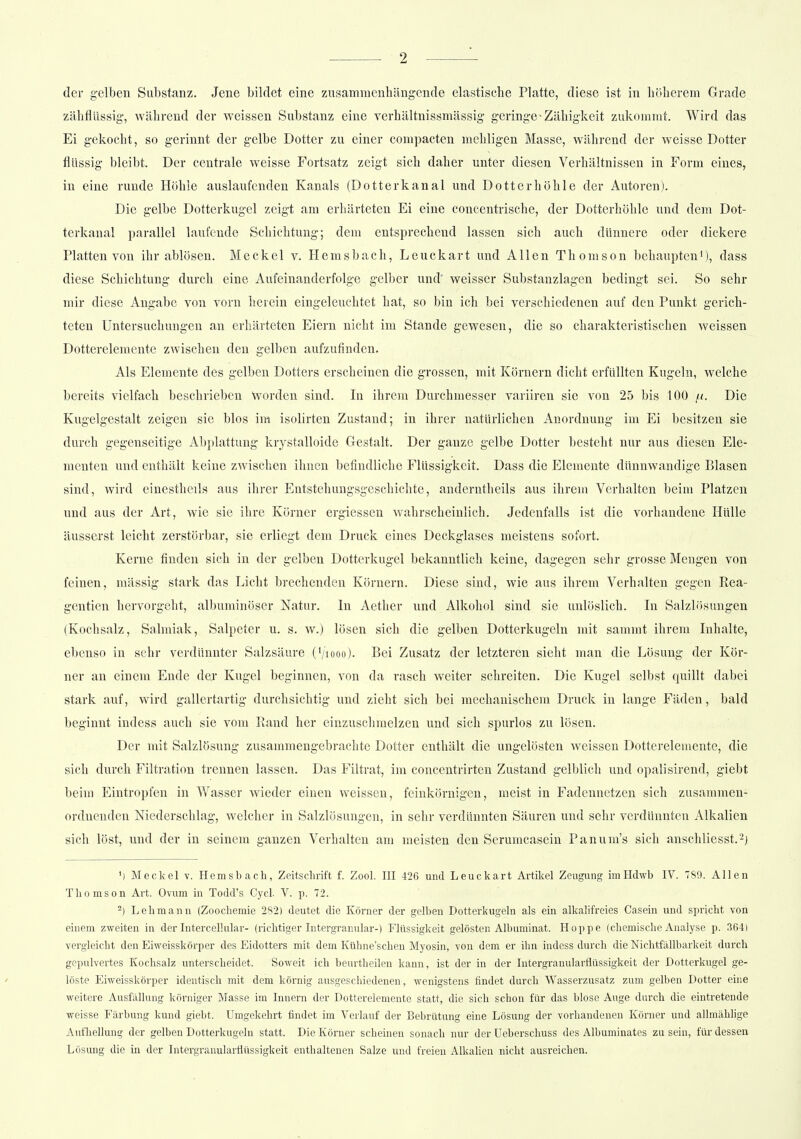 der gelben Substanz. Jene bildet eine zusammenhängende elastische Platte, diese ist in höherem Grade zähflüssig, während der weissen Substanz eine verhältnissmässig geringe - Zähigkeit zukommt. Wird das Ei gekocht, so gerinnt der gelbe Dotter zu einer compacten mehligen Masse, während der weisse Dotter flüssig bleibt. Der centrale weisse Fortsatz zeigt sich daher unter diesen Verhältnissen in Form eines, in eine runde Höhle auslaufenden Kanals (Dotterkanal und Dotter höhle der Autoren). Die gelbe Dotterkugel zeigt am erhärteten Ei eine concentrische, der Dotterhöhle und dem Dot- terkanal parallel laufende Schichtung; dem entsprechend lassen sich auch dünnere oder dickere Platten von ihr ablösen. Meckel v. Hemsbach, Leuckart und Allen Thomson behaupten1), dass diese Schichtung durch eine Aufeinanderfolge gelber und' weisser Substanzlagen bedingt sei. So sehr mir diese Angabe von vorn herein eingeleuchtet hat, so bin ich bei verschiedenen auf deu Punkt gerich- teten Untersuchungen an erhärteten Eiern nicht im Stande gewesen, die so charakteristischen weissen Dotterelemente zwischen den gelben aufzufinden. Als Elemente des gelben Dotters erscheinen die grossen, mit Körnern dicht erfüllten Kugeln, welche bereits vielfach beschrieben Worden sind. In ihrem Durchmesser variiren sie von 25 bis 100 fi. Die Kugelgestalt zeigen sie blos im isolirten Zustand; in ihrer natürlichen Anordnung im Ei besitzen sie durch gegenseitige Abplattung krystalloide Gestalt. Der gauze gelbe Dotter besteht nur aus diesen Ele- menten und enthält keine zwischen ihnen befindliche Flüssigkeit. Dass die Elemente dünnwandige Blasen sind, wird einestheüs aus ihrer Entstehungsgeschichte, anderntheils aus ihrem Verhalten beim Platzen und aus der Art, wie sie ihre Körner ergiessen wahrscheinlich. Jedenfalls ist die vorhandene Hülle äusserst leicht zerstörbar, sie erliegt dem Druck eines Deckglases meistens sofort. Kerne finden sich in der gelben Dotterkugel bekanntlich keine, dagegen sehr grosse Mengen von feinen, massig stark das Licht brechenden Körnern, Diese sind, wie aus ihrem Verhalten gegen Kea- gentien hervorgeht, albuminöser Natur. In Aether und Alkohol sind sie unlöslich. In Salzlösungen (Kochsalz, Salmiak, Salpeter u. s. w.) lösen sich die gelben Dotterkugcln mit sammt ihrem Inhalte, ebenso in sehr verdünnter Salzsäure (V'iooo). Bei Zusatz der letzteren sieht man die Lösung der Kör- ner an einem Ende der Kugel beginnen, von da rasch weiter schreiten. Die Kugel selbst quillt dabei stark auf, wird gallertartig durchsichtig und zieht sich bei mechanischem Druck in lange Fäden, bald beginnt indess auch sie vom Rand her einzuschmelzen und sich spurlos zu lösen. Der mit Salzlösung zusammengebrachte Dotter enthält die ungelösten weissen Dotterelemente, die sich durch Filtration trennen lassen. Das Filtrat, im concentrirten Zustand gelblich und opalisirend, giebt beim Eintropfen in Wasser wieder einen weissen, feinkörnigen, meist in Fadennetzen sich zusammen- ordnenden Niederschlag, welcher in Salzlösungen, in sehr verdünnten Säuren und sehr verdünnten Alkalien sich löst, und der in seinem ganzen Verhalten am meisten den Serumcasein Panum's sich anschliesst.2) ') Meckel v. Hemsbach, Zeitschrift f. Zool. III 426 und Leuckart Artikel Zeugung imHdwb IV. 789. Allen Thomson Art. Ovum in Todd's Cycl. V. p. 72. -) Lehmann (Zoochemie 282) deutet die Körner der gelben Dotterkugeln als ein alkalifreies Casein und spricht von einem zweiten in der InterceF.ular- (richtiger Intergranular-) Flüssigkeit gelösten Albuminat. Hoppe (chemische Analyse p. 364) vergleicht den Eiweisskörper des Eidotters mit dem Kühne'schen Myosin, von dem er ihn indess durch die Nichtfällbarkert durch gepulvertes Kochsalz unterscheidet. Soweit ich beurtheilen kann, ist der in der Intergranularflüssigkeit der Dotterkugel ge- löste Eiweisskörper identisch mit dem körnig ausgeschiedenen, wenigstens findet durch Wasserzusatz zum gelben Dotter eine weitere Ausfällung körniger Masse im Innern der Dotterelemente statt, die sich schon für das blose Auge durch die eintretende weisse Färbung kund giebt. Umgekehrt findet im Verlauf der Bebrütung eine Lösung der vorhandenen Körner und allmählige Aufhellung der gelben Dotterkugeln statt. Die Körner scheinen sonach nur der Ueberschuss des Albuminates zu sein, für dessen Lösung die in der Intergranularflüssigkeit enthaltenen Salze und freien Alkalien nicht ausreichen.