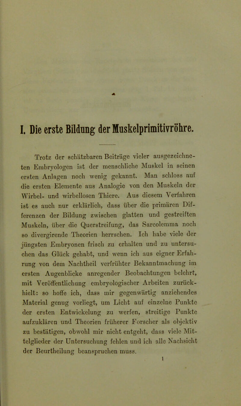Trotz der schätzbaren Beiträge vieler ausgezeichne- ten Embryologen ist der menschliche Muskel in seinen ersten Anlagen noch wenig gekannt. Man schloss auf die ersten Elemente aus Analogie von den Muskeln der Wirbel- und wirbellosen Thiere. Aus diesem Verfahren ist es auch nur erklärlich, dass über die primären Dif- ferenzen der Bildung zwischen glatten und gestreiften Muskeln, über die Querstreifung, das Sarcolemma noch so diverrnrende Theorien herrschen. Ich habe viele der o jüngsten Embryonen frisch zu erhalten und zu untersu- chen das Glück gehabt, und wenn ich aus eigner Erfah- rung von dem Nachtheil verfrühter Bekanntmachung im ersten Augenblicke anregender Beobachtungen belehrt, mit Veröffentlichung embryologischer Arbeiten zurück- hielt: so hoffe ich, dass mir gegenwärtig anziehendes Material genug vorliegt, um Licht auf einzelne Punkte der ersten Entwickelung zu werfen, streitige Punkte aufzuklären und Theorien früherer Forscher als objektiv zu bestätigen, obwohl mir nicht entgeht, dass viele Mit- telglieder der Untersuchung fehlen und ich alle Nachsicht der Beurtheilung beanspruchen muss. l