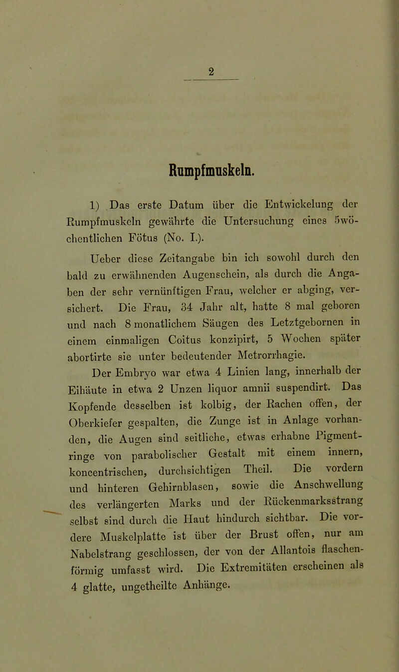 Rumpfmuskeln. 1) Das erste Datum über die Entwickelung der Rumpfmuskeln gewährte die Untersuchung eines 5wö- chentlichen Fötus (No. I.). Ucber diese Zeitangabe bin ich sowohl durch den bald zu erwähnenden Augenschein, als durch die Anga- ben der sehr vernünftigen Frau, welcher er abging, ver- sichert. Die Frau, 34 Jahr alt, hatte 8 mal geboren und nach 8 monatlichem Säugen des Letztgebornen in einem einmaligen Coitus konzipirt, 5 Wochen später abortirte sie unter bedeutender Metrorrhagie. Der Embryo war etwa 4 Linien lang, innerhalb der Eihäute in etwa 2 Unzen liquor amnii suspendirt. Das Kopfende desselben ist kolbig, der Rachen offen, der Oberkiefer gespalten, die Zunge ist in Anlage vorhan- den, die Augen sind seitliche, etwas erhabne Pigment- ringe von parabolischer Gestalt mit einem innern, koncentrischen, durchsichtigen Theil. Die \ ordern und hinteren Gehirnblasen, sowie die Anschwellung des verlängerten Marks und der Rückenmarksstrang selbst sind durch die Haut hindurch sichtbar. Die vor- dere Muskelplatte ist über der Brust offen, nur am Nabelstrang geschlossen, der von der Allantois flaschen- förmig umfasst wird. Die Extremitäten erscheinen als 4 glatte, ungetheilte Anhänge.
