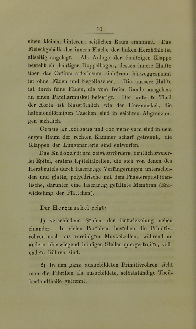 einen kleinen hinteren, seitlichen Kaum einnimmt. Das Fleischgebälk der innern Fläche der linken Herzhöhle ist allseitig angelegt. Als Anlage der 2spitzigcn Klappe besteht ein häutiger Doppelbogen, dessen innere Hälfte über das Ostium arteriosum sinistrum hinweggespannt ist ohne Fäden und Segeltaschen. Die äussere Hälfte ist durch feine Fäden, die vom freien Rande ausgehen, an einen Papillarmuskel befestigt. Der unterste Theil der Aorta ist blassröthlich wie der Herzmuskel, die halbmondförmigen Taschen sind in seichten Abgrenzun- gen sichtlich. Conus arteriosus und cor venös um sind in dem engen Raum der rechten Kammer scharf getrennt, die Klappen der Lungenarterie sind entworfen. Das Endocardium zeigt zuvörderst deutlich zweier- lei Epitel, erstens Epitelialzellen, die sich von denen des Herzbeutels durch faserartige Verlängerungen unterschei- den und glatte, polyedrische mit dem Pflasterepitel iden- tische, darunter eine faserartig gefaltete Membran (Ent- wickelung der Plättchen). Der Herzmuskel zeigt: 1) verschiedene Stufen der Entwickelung neben einander. In vielen Parthieen bestehen die Primitiv- röhren noch aus vereinigten Muskelzellen, während an andern überwiegend häufigen Stellen quergestreifte, voll- endete Röhren sind. 2) In den ganz ausgebildeten Primitivröhren sieht man die Fibrillen als ausgebildete, selbstständige Theil- bestandtheile getrennt.