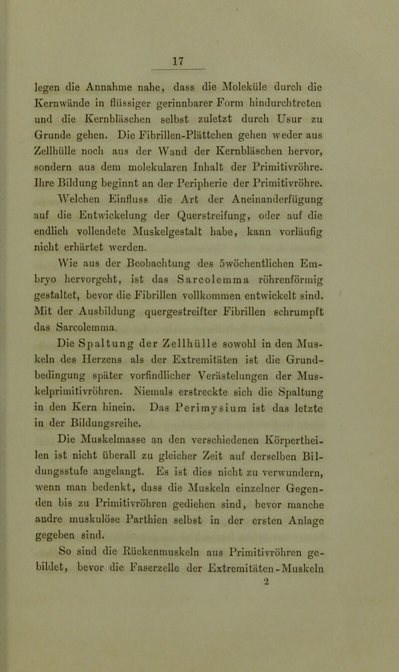 legen die Annahme nahe, dass die Moleküle durch die Kernwände in flüssiger gerinnbarer Form hindurchtreten und die Kernbläschen selbst zuletzt durch Usur zu Grunde gehen. Die Fibrillen-Plättchen gehen weder aus Zellhülle noch aus der Wand der Kernbläschen hervor, sondern aus dem molekularen Inhalt der Primitivröhre. Ihre Bildung beginnt an der Peripherie der Primitivröhre. Welchen Einfluss die Art der Aneinanderfügung auf die Entwickelung der Querstreifung, oder auf die endlich vollendete Muskelgestalt habe, kann vorläufig nicht erhärtet werden. Wie aus der Beobachtung des öwöchentlichen Em- bryo hervorgeht, ist das Sarcolemma röhrenförmig gestaltet, bevor die Fibrillen vollkommen entwickelt sind. Mit der Ausbildung quergestreifter Fibrillen schrumpft das Sarcolemma. Die Spaltung der Zellhülle sowohl in den Mus- keln des Herzens als der Extremitäten ist die Grund- bedingung später vorfindlicher Verästelungen der Mus- kelprimitivröhren. Niemals erstreckte sich die Spaltung in den Kern hinein. Das Perimysium ist das letzte in der Bildungsreihe. Die Muskelmasse an den verschiedenen Körperthei- len ist nicht überall zu gleicher Zeit auf derselben Bil- dungsstufe angelangt. Es ist dies nicht zu verwundern, wenn man bedenkt, dass die Muskeln einzelner Geeren- den bis zu Primitivröhren gediehen sind, bevor manche andre muskulöse Parthien selbst in der ersten Anlage gegeben sind. So sind die Rückcnmuskeln aus Primitivröhren ge- bildet, bevor die Faserzelle der Extremitäten-Muskeln 2
