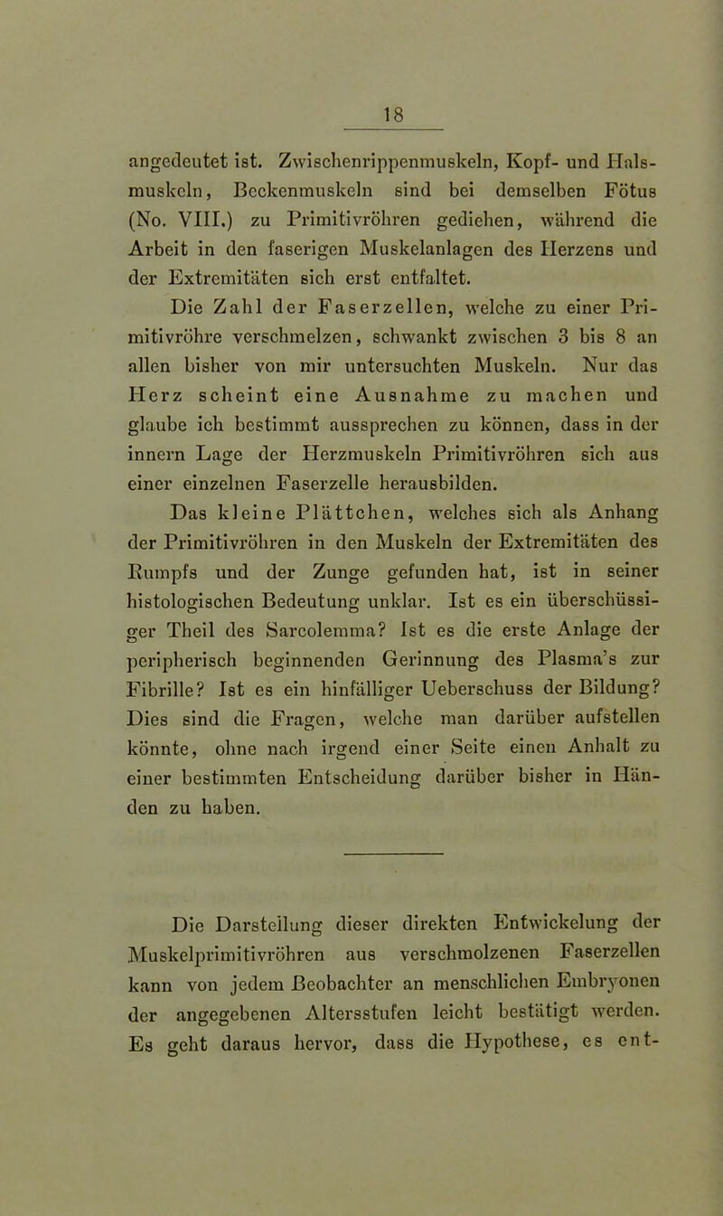 angedeutet ist. Zwischenrippenmuskeln, Kopf- und Hals- muskeln, Beckenmuskeln sind bei demselben Fötus (No. VIII.) zu Primitivröhren gediehen, während die Arbeit in den faserigen Muskelanlagen des Herzens und der Extremitäten sich erst entfaltet. Die Zahl der Fas er zellen, welche zu einer Pri- mitivröhre verschmelzen, schwankt zwischen 3 bis 8 an allen bisher von mir untersuchten Muskeln. Nur das Herz scheint eine Ausnahme zu machen und glaube ich bestimmt aussprechen zu können, dass in der innern Lage der Herzmuskeln Primitivröhren sich aus einer einzelnen Faserzelle herausbilden. Das kleine Plättchen, welches sich als Anhang der Primitivröhren in den Muskeln der Extremitäten des Rumpfs und der Zunge gefunden hat, ist in seiner histologischen Bedeutung unklar. Ist es ein überschüssi- ger Theil des Sarcolemma? Ist es die erste Anlage der peripherisch beginnenden Gerinnung des Plasma’s zur Fibrille? Ist es ein hinfälliger Ueberschuss der Bildung? Dies sind die Fragen, welche man darüber aufstellen könnte, ohne nach irgend einer Seite einen Anhalt zu einer bestimmten Entscheidung darüber bisher in Hän- den zu haben. Die Darstellung dieser direkten Entwickelung der Muskelprimitivröhren aus verschmolzenen Faserzellen kann von jedem Beobachter an menschlichen Embryonen der angegebenen Altersstufen leicht bestätigt werden. Es geht daraus hervor, dass die Hypothese, es ent-