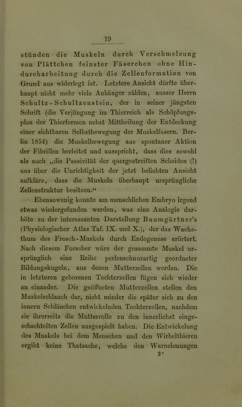 stünden die Muskeln durch Verschmelzung von Plättchen feinster Fäserchen ohne Hin- durcharbeitung durch die Zellenformation von Grund aus widerlegt ist. Letztere Ansicht dürfte über- haupt nicht mehr viele Anhänger zählen, ausser Herrn Schultz - Schultzenstein, der in seiner jüngsten Schrift (die Verjüngung im Thierreich als Schöpfungs- plan der Thierformen nebst Mittheilung der Entdeckung einer sichtbaren Selbstbewegung der Muskelfasern. Ber- lin 1854) die Muskelbewegung aus spontaner Aktion der Fibrillen herleitet und ausspricht, dass dies sowohl als auch „die Passivität der quergestreiften Scheiden (!) uns über die Unrichtigkeit der jetzt beliebten Ansicht aufkläre, dass die Muskeln überhaupt ursprüngliche Zellenstruktur besitzen.“ Ebensowenig konnte am menschlichen Embryo irgend etwas wiedergefunden werden, was eine Analogie dar- böte zu der interessanten Darstellung Baumgärtner’s (Physiologischer Atlas Taf. IX. und X.), der das Wachs- thum des Frosch-Muskels durch Endogenese erörtert. Nach diesem Forscher wäre der gesammte Muskel ur- sprünglich eine Keihe perlenschnurartig geordneter Bildungskugeln, aus denen Mutterzellen werden. Die in letzteren geborenen Tochterzellen fügen sich wieder an einander. Die geöffneten Mutterzellen stellen den Muskelschlauch dar, nicht minder die später sich zu den innern Schläuchen entwickelnden Tochterzellen, nachdem sie ihrerseits die Mutterrolle zu den innerlichst einge- schachtelten Zellen ausgespielt haben. Die Entwickelung des Muskels bei dem Menschen und den Wirbelthieren ergibt keine Thatsache, welche den Warnehmungen 2*