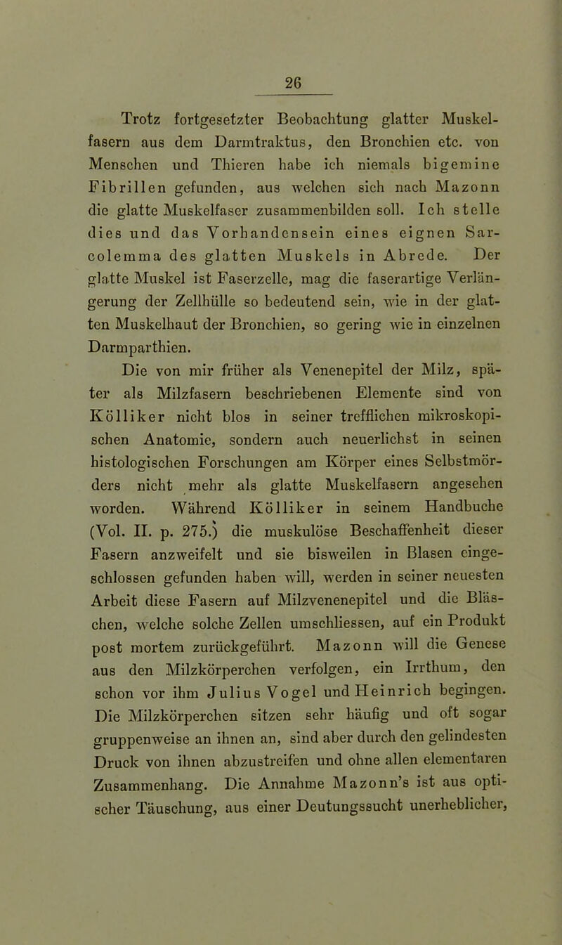 Trotz fortgesetzter Beobachtung glatter Muskel- fasern aus dem Darmtraktus, den Bronchien etc. von Menschen und Thieren habe ich niemals bi gern ine Fibrillen gefunden, aus welchen sich nach Mazonn die glatte Muskelfaser zusammenbilden soll. Ich stelle dies und das Vorhandensein eines eignen Sar- colemma des glatten Muskels in Abrede. Der glatte Muskel ist Faserzelle, mag die faserartige Verlän- gerung der Zellhülle so bedeutend sein, wie in der glat- ten Muskelhaut der Bronchien, so gering wie in einzelnen Darmparthien. Die von mir früher als Venenepitel der Milz, spä- ter als Milzfasern beschriebenen Elemente sind von Kolli leer nicht blos in seiner trefflichen mikroskopi- schen Anatomie, sondern auch neuerlichst in seinen histologischen Forschungen am Körper eines Selbstmör- ders nicht mehr als glatte Muskelfasern angesehen worden. Während Kölliker in seinem Handbuche (Vol. II. p. 275.) die muskulöse Beschaffenheit dieser Fasern anzweifelt und sie bisweilen in Blasen einge- schlossen gefunden haben will, werden in seiner neuesten Arbeit diese Fasern auf Milzvenenepitel und die Bläs- chen, welche solche Zellen umschliessen, auf ein Produkt post mortem zurückgeführt. Mazonn will die Genese aus den Milzkörperchen verfolgen, ein Irrthum, den schon vor ihm Julius Vogel und Heinrich begingen. Die Milzkörperchen sitzen sehr häufig und oft sogar gruppenweise an ihnen an, sind aber durch den gelindesten Druck von ihnen abzustreifen und ohne allen elementaren Zusammenhang. Die Annahme Mazonn’s ist aus opti- scher Täuschung, aus einer Deutungssucht unerheblicher,