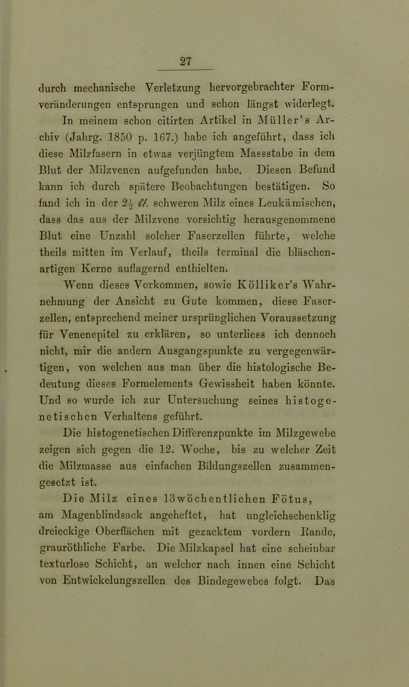 durch mechanische Verletzung hervorgebrachter Form- veränderungen entsprungen und schon längst widerlegt. In meinem schon citirten Artikel in Müller’s Ar- chiv (Jahrg. 1850 p. 167.) habe ich angeführt, dass ich diese Milzfasern in etwas verjüngtem Massstabe in dem Blut der Milzvenen aufgefunden habe. Diesen Befund kann ich durch spätere Beobachtungen bestätigen. So fand ich in der <lt. schweren Milz eines Leukämischen, dass das aus der Milzvene vorsichtig herausgenommenc Blut eine Unzahl solcher Faserzellen führte, welche theils mitten im Verlauf, theils terminal die bläschen- artigen Kerne auflagernd enthielten. Wenn dieses Vorkommen, sowie Kölliker’s Wahr- nehmung der Ansicht zu Gute kommen, diese Faser- zellen, entsprechend meiner ursprünglichen Voraussetzung für Venenepitel zu erklären, so unterliess ich dennoch nicht, mir die andern Ausgangspunkte zu vergegenwär- tigen, von welchen aus man über die histologische Be- deutung dieses Formelements Gewissheit haben könnte. Und so wurde ich zur Untersuchung seines histoge- netischen Verhaltens geführt. Die hietogenetischen DifFerenzpunkte im Milzgewebe zeigen sich gegen die 12. Woche, bis zu welcher Zeit die Milzmasse aus einfachen Bildungszellen zusammen- gesetzt ist. Die Milz eines 13wöchentlichen Fötus, am Magenblindsack angeheftet, hat ungleichschenklig dreieckige Oberflächen mit gezacktem vordem Bande, grauröthliche Farbe. Die Milzkapsel hat eine scheinbar tcxturlose Schicht, an welcher nach innen eine Schicht von Entwickelungszellen des Bindegewebes folgt. Das