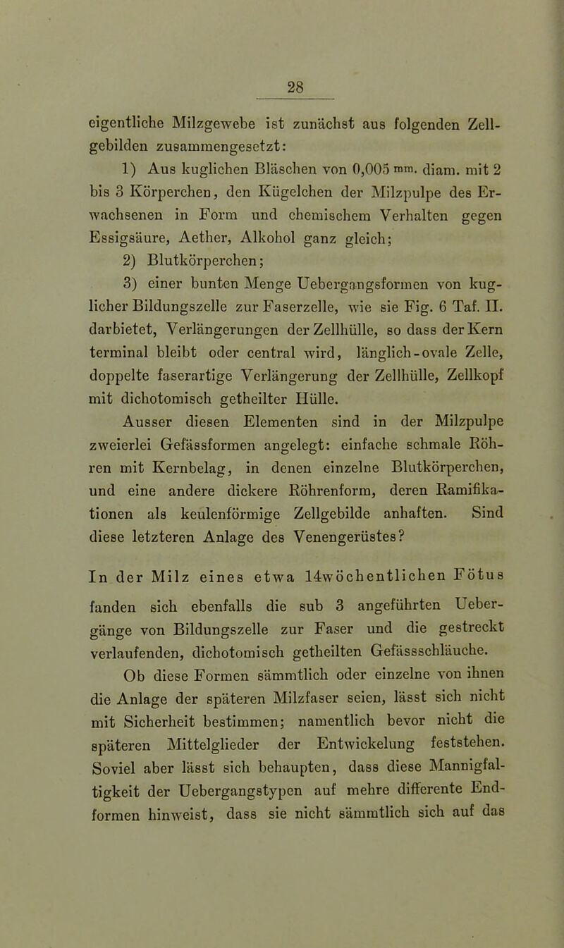 eigentliche Milzgewebe ist zunächst aus folgenden Zell- gebilden zusammengesetzt: 1) Aus kuglichen Bläschen von 0,005 mm. diam. mit 2 bis 3 Körperchen, den Kügelchen der Milzpulpe des Er- wachsenen in Form und chemischem Verhalten gegen Essigsäure, Aethcr, Alkohol ganz gleich; 2) Blutkörperchen; 3) einer bunten Menge Uebergangsformen von kug- licher Bildungszelle zur Faserzelle, wie sie Fig. 6 Taf. II. dar bietet, Verlängerungen der Zellhülle, so dass der Kern terminal bleibt oder central wird, länglich-ovale Zelle, doppelte faserartige Verlängerung der Zellhülle, Zellkopf mit dichotomisch getheilter Hülle. Ausser diesen Elementen sind in der Milzpulpe zweierlei Gefässformen angelegt: einfache schmale Böh- ren mit Kernbelag, in denen einzelne Blutkörperchen, und eine andere dickere Böhrenform, deren Bamifika- tionen als keulenförmige Zellgebilde anhaften. Sind diese letzteren Anlage des Venengerüstes? In der Milz eines etwa 14wöchentlichen Fötus fanden sich ebenfalls die 8ub 3 angeführten Ueber- gänge von Bildungszelle zur Faser und die gestreckt verlaufenden, dichotomisch getheilten Gefässschläuche. Ob diese Formen sämmtlich oder einzelne von ihnen die Anlage der späteren Milzfaser seien, lässt sich nicht mit Sicherheit bestimmen; namentlich bevor nicht die späteren Mittelglieder der Entwickelung feststehen. Soviel aber lässt sich behaupten, dass diese Mannigfal- tigkeit der Uebergangstypcn auf mehre differente End- formen hinweist, dass sie nicht sämmtlich sich auf das