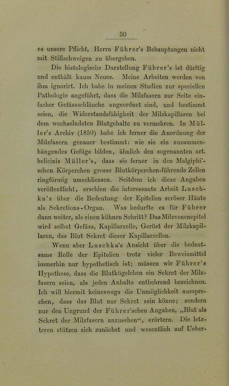 es unsere Pflicht, Herrn Führer’s Behauptungen nicht mit Stillschweigen zu übergehen. Die histologische Darstellung Führer’s ist dürftig und enthält kaum Neues. Meine Arbeiten werden von ihm ignorirt. Ich habe in meinen Studien zur speciellcn Pathologie angeführt, dass die Milzfasern zur Seite ein- facher Gefässschläuche angeordnet sind, und bestimmt seien, die Widerstandsfähigkeit der Milzkapillaren bei dem wechselndsten Blutgehalte zu vermehren. In Mül- ler’s Archiv (1850) habe ich ferner die Anordnung der Milzfasern genauer bestimmt: wie sie ein zusammen- hängendes Gefüge bilden, ähnlich den sogenannten art. helicinis Müll er’s, dass sie ferner in den Malgiphi’- schen Körperchen grosse Blutkörperchen-führende Zellen ringförmig umschliessen. Seitdem ich diese Angaben veröffentlicht, erschien die interessante Arbeit Lusch- ka’s über die Bedeutung der Epitelien seröser Häute als Sekretions-Organ. Was bedurfte es für Führer dann weiter, als einen kühnen Schritt? DasMilzvenenepitel wird selbst Gefäss, Kapillarzelle, Gerüst der Milzkapil- laren, das Blut Sekret dieser Kapillarzellen. Wenn aber Luschka’s Ansicht über die bedeut- same Rolle der Epitelien trotz vieler Beweismittel immerhin nur hypothetisch ist; müssen wir Führer’s Hypothese, dass die Blutkügelchen ein Sekret der Milz- fasern seien, als jeden Anhalts entbehrend bezeichnen. Ich will hiermit keineswegs die Unmöglichkeit ausspre- chen, dass das Blut nur Sekret sein könne; sondern nur den Ungrund der Führer’schen Angaben, „Blut als Sekret der Milzfasern anzusehen“, erörtern. Die letz- teren stützen sich zunächst und wesentlich auf Ueber-