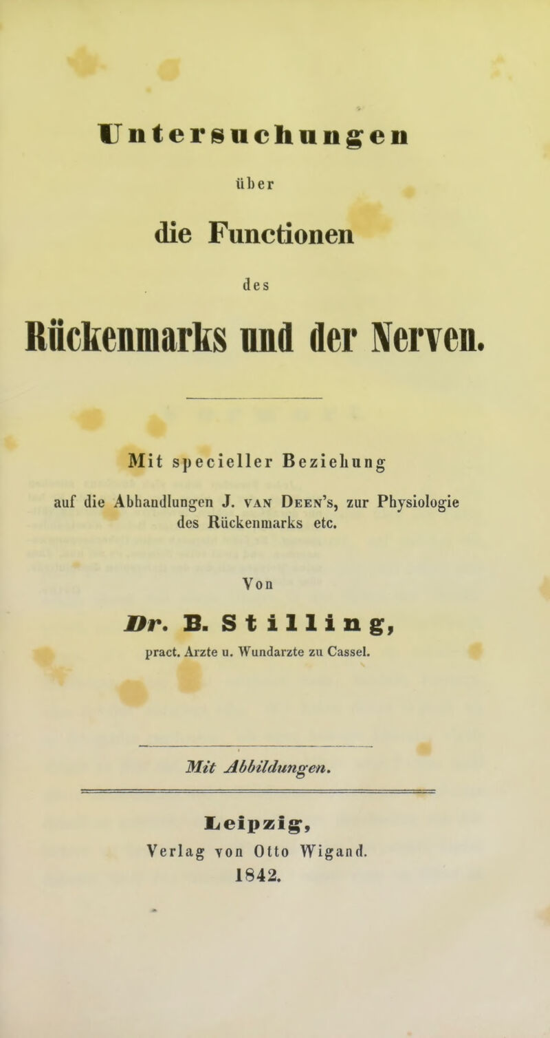 Untersuchungen über die Functionen des Rückenmarks und der Nerven. Mit specieller Beziehung auf die Abhandlungen J. van Deen's, zur Physiologie des Rückenmarks etc. Von Hr. B. Stillin g, pract. Arzte u. Wundarzte zu Cassel. Mit Abbildungen. Leipzig, Verlag von Otto Wigand. 1842.