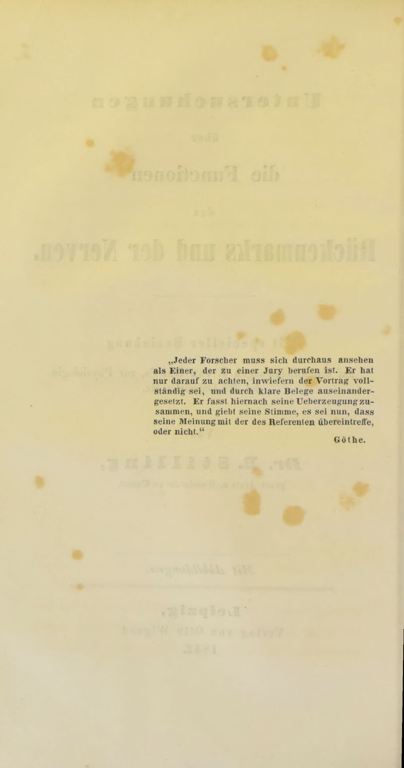 „Jeder Forscher muss sich durchaus ansehen als Einer, der zu einer Jury berufen ist. Er hat nur darauf zu achten, inwiefern der Vortrag voll- ständig sei, und durch klare Belege auseinander- gesetzt. Er fasst hiernach seine Ueberzeugungzu- sammen, und giebt seine Stimme, es sei nun, dass seine Meinung mit der des Referenten übereintreffe, oder nicht/' Göthe.