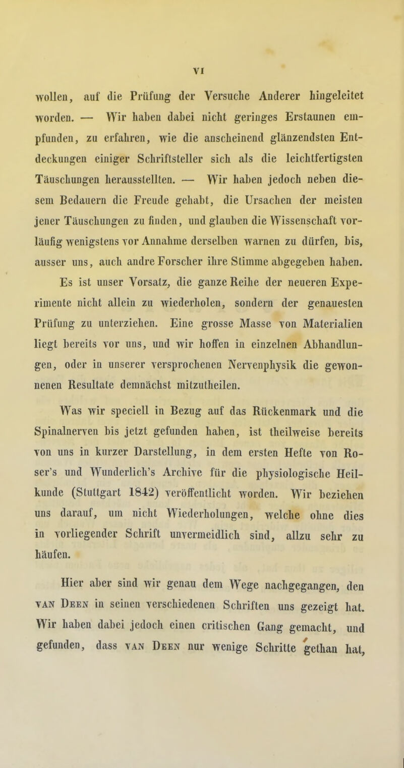 wollen, auf die Prüfung der Versuche Anderer liingeleitet worden. — Wir haben dabei nicht geringes Erstaunen em- pfunden, zu erfahren, wie die anscheinend glänzendsten Ent- deckungen einiger Schriftsteller sich als die leichtfertigsten Täuschungen herausstellten. — Wir haben jedoch neben die- sem Bedauern die Freude gehabt, die Ursachen der meisten jener Täuschungen zu finden, und glauben die Wissenschaft vor- läufig wenigstens vor Annahme derselben warnen zu dürfen, bis, ausser uns, auch andre Forscher ihre Slimine abgegeben haben. Es ist unser Vorsatz, die ganze Reihe der neueren Expe- rimente nicht allein zu wiederholen, sondern der genauesten Prüfung zu unterziehen. Eine grosse Masse von Materialien liegt bereits vor uns, und wir hoffen in einzelnen Abhandlun- gen, oder in unserer versprochenen Nervenphysik die gewon- nenen Resultate demnächst mitzulheilen. Was wir speciell in Bezug auf das Rückenmark und die Spinalnerven bis jetzt gefunden haben, ist theilweise bereits von uns in kurzer Darstellung, in dem ersten Hefte von Ro- ser's und Wunderliches Archive für die physiologische Heil- kunde (Stuttgart 1842) veröffentlicht worden. Wir beziehen uns darauf, um nicht Wiederholungen, welche ohne dies in vorliegender Schrift unvermeidlich sind, allzu sehr zu häufen. Hier aber sind wir genau dem WTege nachgegangen, den van Deen in seinen verschiedenen Schriften uns gezeigt hat. Wir haben dabei jedoch einen critischen Gang gemacht, und gefunden, dass van Deen nur wenige Schritte gethan hat,