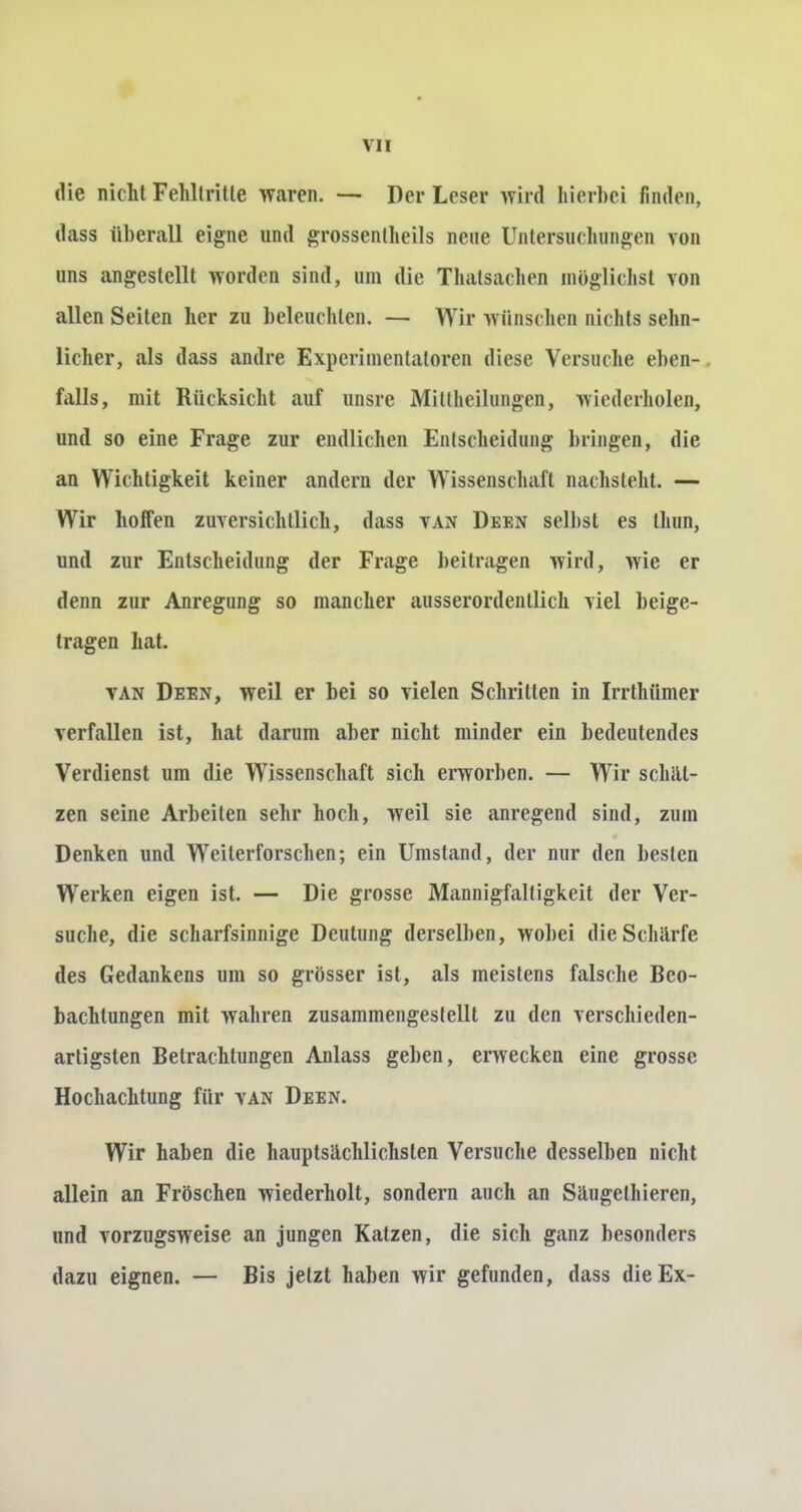 die nicht Fehltritte waren. — Der Leser wird hierbei finden, dass überall eigne und grossentheils neue Untersuchungen von uns angestellt worden sind, um die Thatsachen möglichst von allen Seiten her zu beleuchten. — Wir wünschen nichts sehn- licher, als dass andre Experimentatoren diese Versuche eben- falls, mit Rücksicht auf unsre Mittheilungen, wiederholen, und so eine Frage zur endlichen Entscheidung bringen, die an Wichtigkeit keiner andern der Wissenschaft nachsteht. — Wir lioifen zuversichtlich, dass van Deen selbst es lluin, und zur Entscheidung der Frage beitragen wird, wie er denn zur Anregung so mancher ausserordentlich viel beige- tragen hat. van Deen, weil er bei so vielen Schritten in Irrthümer verfallen ist, hat darum aber nicht minder ein bedeutendes Verdienst um die Wissenschaft sich erworben. — Wir schät- zen seine Arbeiten sehr hoch, weil sie anregend sind, zum Denken und Weilerforschen; ein Umstand, der nur den besten Werken eigen ist. — Die grosse Mannigfaltigkeit der Ver- suche, die scharfsinnige Deutung derselben, wobei die Schärfe des Gedankens um so grösser ist, als meistens falsche Beo- bachtungen mit wahren zusammengestellt zu den verschieden- artigsten Betrachtungen Anlass geben, erwecken eine grosse Hochachtung für van Deen. Wir haben die hauptsächlichsten Versuche desselben nicht allein an Fröschen wiederholt, sondern auch an Säugelhieren, und vorzugsweise an jungen Katzen, die sich ganz besonders dazu eignen. — Bis jetzt haben wir gefunden, dass die Ex-