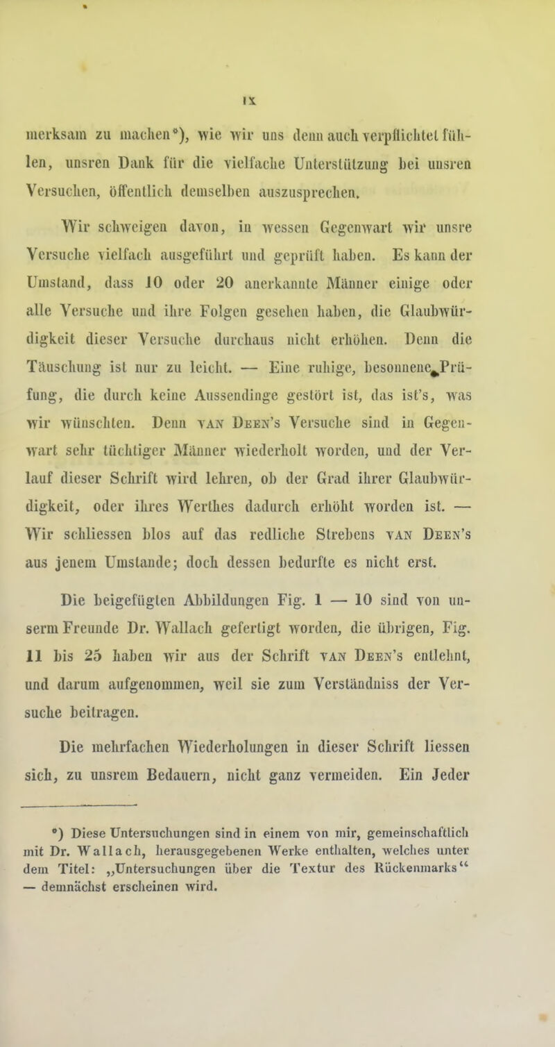 Ii merksam zu machen*), wie wir uns denn auch verplliihtel füh- len, unsren Dank für die vielfache Unterstützung hei uusren Versuchen, öffentlich demselben auszusprechen,, Wir schweigen davon, in wessen Gegenwart wir unsre Versuche vielfach ausgeführt und geprüft haben. Es kann der Umstand, dass JO oder 20 anerkannte Männer einige oder alle Versuche uud ihre Folgen gesehen haben, die Glaubwür- digkeit dieser Versuche durchaus nicht erhöhen. Denn die Tauschung ist nur zu leicht. — Eine ruhige, besonnene^Prü- fung, die durch keine Aussendinge gestört ist, das ist's, was wir wünschten. Denn van Deen's Versuche sind in Gegen- wart sehr tüchtiger Manner wiederholt worden, und der Ver- lauf dieser Schrift wird lehren, ob der Grad ihrer Glaubwür- digkeit, oder ihres Werthes dadurch erhöht worden ist. — Wir schliessen blos auf das redliche Strebens van Deen's aus jenem Umstände; doch dessen bedurfte es nicht erst. Die beigefügten Abbildungen Fig. 1 — 10 sind von un- serm Freunde Dr. Wallach gefertigt worden, die übrigen, Fig. 11 bis 25 haben wir aus der Schrift van Deen's entlehnt, und darum aufgenommen, weil sie zum Verslandniss der Ver- suche beitragen. Die mehrfachen Wiederholungen in dieser Schrift Hessen sich, zu unsrem Bedauern, nicht ganz vermeiden. Ein Jeder •) Diese Untersuchungen sind in einem von mir, gemeinschaftlich mit Dr. Wallach, herausgegebenen Werke enthalten, welches unter dem Titel: „Untersuchungen über die Textur des Rückenmarks — demnächst erscheinen wird.